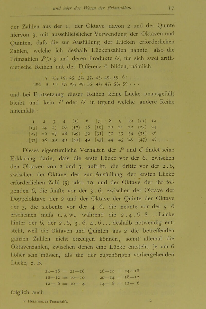 der Zahlen aus der i, der Oktave davon 2 und der Quinte hier\'on 3, mit ausschliefslicher Verwendung der Oktaven und Quinten, dafs die zur Ausfüllung der Lücken erforderlichen Zahlen, welche ich deshalb Lückenzahlen nannte, also die Primzahlen und deren Produkte G, für sich zwei arith- metische Reihen mit der Differenz 6 bilden, nämlich 7 13, 19. 25, 31, 37, 43. 49, 55, 61 . . . und 5, II, 17, 23, 29, 35, 41, 47, 53, 59 . . . und bei Fortsetzung dieser Reihen keine Lücke unausgefüllt bleibt und kein P oder G in irgend welche andere Reihe hineinfällt: I 2 3 4 (5) 6 [7] • 8 9 10 (II) 12 [13] 14 15 16 (17) 18 [19] 20 21 22 (23) 24 [25] 26 27 28 (29) 30 [31] 32 33 34 (35) 36 [37] 38 39 40 (41) 42 [43] 44 45 40 (47) 48 Dieses eigentümliche Verhalten der P und G findet seine Erklärung darin, dafs die erste Lücke vor der 6, zwischen den Oktaven von 2 und 3, auftritt, die dritte vor der 2 . 6, zwischen der Oktave der zur Ausfüllung der ersten Lücke erforderlichen Zahl (5), also 10, und der Oktave der ihr fol- genden 6, die fünfte vor der 3 . 6, zwischen der Oktave der Doppeloktave der 2 und der Oktave der Quinte der Oktave der 3, die siebente vor der 4 . 6, die neunte vor der 5 . 6 erscheinen mufs u. s. w., während die 2.4.6.8... Lücke hinter der 6, der 2.6, 3.6, 4.6... deshalb notwendig ent- steht, weil die Oktaven und Quinten aus 2 die betreffenden ganzen Zahlen nicht erzeugen können, somit allemal die Oktavenzahlen, zwischen denen eine Lücke entsteht, je um 6 höher sein müssen, als die der zugehörigen vorhergehenden Lücke, z. B. 24—18 = 22—16 26—20 — 24—18 18—12 = 16—10 20—14 — 18—12 12— 6 = 10— 4 14— 8 = 12— 6 folglich auch V. HHL.MHOLTZ-Fcstschrift. -