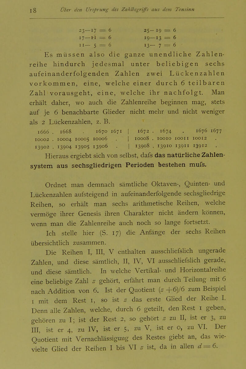 23—17 = 6 25- 19 = 6 17—i-i = 6 19—13 = 6 II— 5 = 6 13— 7 = 6 Es müssen also die ganze unendliche Zahlen- reihe hindurch jedesmal unter beliebigen sechs aufeinanderfolgenden Zahlen zwei Lückenzahlen vorkommen, eine, welche einer durch 6 teilbaren Zahl vorausgeht, eine, welche ihr nachfolgt. Man erhält daher, wo auch die Zahlenreihe beginnen mag, stets auf je 6 benachbarte Glieder nicht mehr und nicht weniger als 2 Lückenzahlen, z. B. 1666 . 1668 1670 1671 I 1672 . 1674 . 1676 1677 10002 . 10004 10005 10006 . I 10008 . looio looii 10012 13902 . 13904 13905 13906 . I 13908 . 13910 13911 13912 . Hieraus ergiebt sich von selbst, dafs das natürliche Zahlen- system aus sechsgliedrigen Perioden bestehen mufs. Ordnet man demnach sämtliche Oktaven-, Quinten- und Lückenzahlen aufsteigend in aufeinanderfolgende sechsgliedrige Reihen, so erhält man sechs arithmetische Reihen, welche vermöge ihrer Genesis ihren Charakter nicht ändern können, wenn man die Zahlenreihe auch noch so lange fortsetzt. Ich stelle hier (S. 17) die Anfänge der sechs Reihen übersichtlich zusammen. Die Reihen I, III, V enthalten ausschliefslich ungerade Zahlen, und diese sämtlich, II, IV, VI ausschliefslich gerade, und diese sämtlich. In welche Vertikal- und Horizontalreihe eine beliebige Zahl z gehört, erfährt man durch Teilung mit 6 nach Addition von 6. Ist der Quotient {z +6)/6 zum Beispiel I mit dem Rest i, so ist z das erste Glied der Reihe I. Denn alle Zahlen, welche, durch 6 geteilt, den Rest i geben, gehören zu I; ist der Rest 2, so gehört z zu II, ist er 3, zu III, ist er 4, zu IV, ist er 5, zu V, ist er o, zu VI. Der Quotient mit Vernachlässigung des Restes giebt an, das wie- vielte Glied der Reihen I bis VI z ist, da in allen .^^=6.