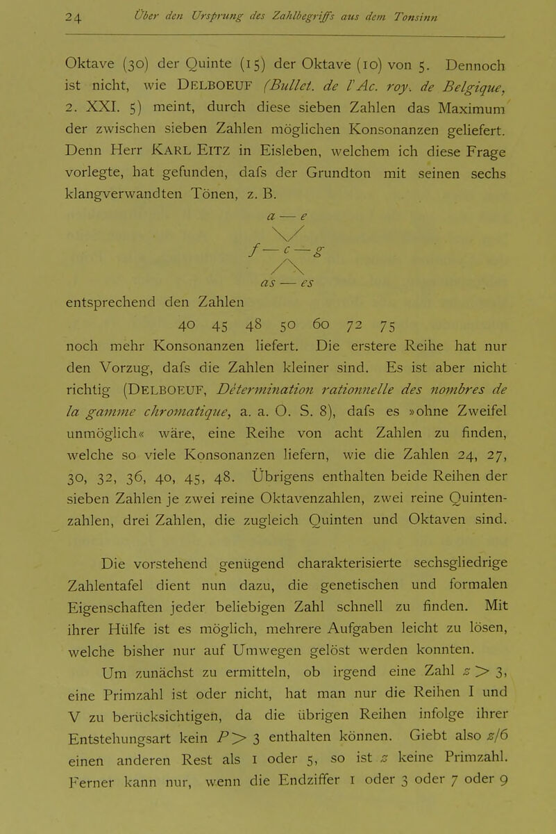 Oktave (30) der Quinte (15) der Oktave (10) von 5. Dennoch ist nicht, wie Delboeuf (Bullet, de l'Ac. roy. de Belgique, 2. XXI. 5) meint, durch diese sieben Zahlen das Maximum der zwischen sieben Zahlen möglichen Konsonanzen geliefert. Denn Herr Karl Eitz in Eisleben, welchem ich diese Frage vorlegte, hat gefunden, dafs der Grundton mit seinen sechs klangverwandten Tönen, z. B. a — e \/ f-c-g /\ as — es entsprechend den Zahlen 40 45 48 50 60 72 75 noch mehr Konsonanzen liefert. Die erstere Reihe hat nur den Vorzug, dafs die Zahlen kleiner sind. Es Ist aber nicht richtig (Delboeuf, Determination rationnelle des nombres de la gamine chromatique, a. a. O. S. 8), dafs es »ohne Zweifel unmöglich« wäre, eine Reihe von acht Zahlen zu finden, welche so viele Konsonanzen liefern, wie die Zahlen 24, 27, 30, 32, 36, 40, 45, 48. Übrigens enthalten beide Reihen der sieben Zahlen je zwei reine Oktavenzahlen, zwei reine Quinten- zahlen, drei Zahlen, die zugleich Quinten und Oktaven sind. Die vorstehend genügend charakterisierte sechsgliedrige Zahlentafel dient nun dazu, die genetischen und formalen Eigenschaften jeder beliebigen Zahl schnell zu finden. Mit ihrer Hülfe ist es möglich, mehrere Aufgaben leicht zu lösen, welche bisher nur auf Umwegen gelöst werden konnten. Um zunächst zu ermitteln, ob irgend eine Zahl 5 > 3, eine Primzahl ist oder nicht, hat man nur die Reihen I und V zu berücksichtigen, da die übrigen Reihen infolge ihrer Entstehungsart kein P'> l enthalten können. Giebt also einen anderen Rest als i oder 5, so ist .er keine Primzahl. Ferner kann nur, wenn die Endziffer i oder 3 oder 7 oder 9