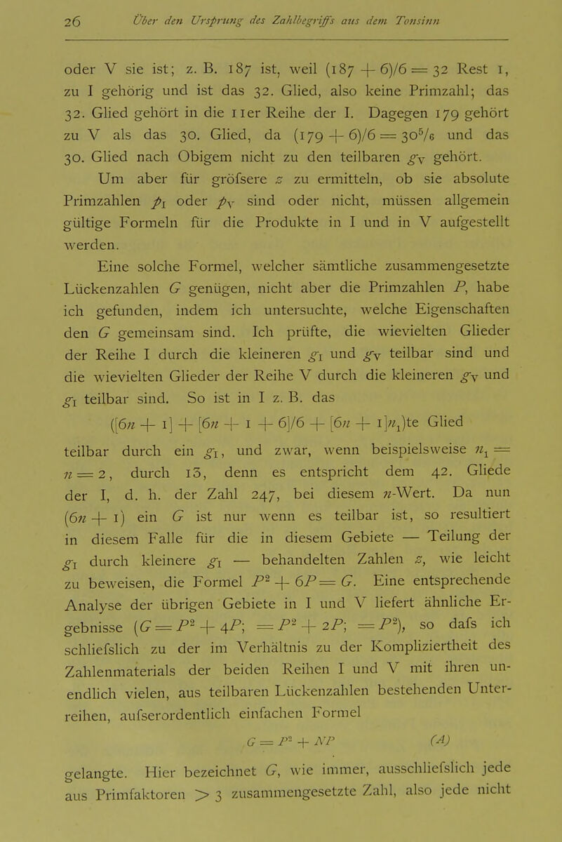 oder V sie ist; z.B. 187 ist, weil (187-|-6)/6 = 32 Rest i, zu I gehörig und ist das 32. Glied, also keine Primzahl; das 32. Glied gehört in die iier Reihe der I. Dagegen 179 gehört zu V als das 30. Glied, da (179-j-6)/6 = 30^6 und das 30. Glied nach Obigem nicht zu den teilbaren g\ gehört. Um aber für gröfsere z zu ermitteln, ob sie absolute Primzahlen pi oder /y sind oder nicht, müssen allgemein gültige Formeln für die Produkte in I und in V aufgestellt werden. Eine solche Formel, welcher sämtliche zusammengesetzte Lückenzahlen G genügen, nicht aber die Primzahlen P, habe ich gefunden, indem ich untersuchte, welche Eigenschaften den G gemeinsam sind. Ich prüfte, die wievielten GUeder der Reihe I durch die kleineren gi und g^f teilbar sind und die wievielten Glieder der Reihe V durch die kleineren gx und gl teilbar sind. So ist in I z. B. das [[6n + i] + [67t -I- I + 6]/6 + [6n + i]«Jte Glied teilbar durch ein , und zwar, wenn beispielsweise = 7? = 2, durch i3, denn es entspricht dem 42. Gliede der I, d. h. der Zahl 247, bei diesem 7/-Wert. Da nun [ßji _|_ ij ein G ist nur wenn es teilbar ist, so resultiert in diesem Falle für die in diesem Gebiete — Teilung der durch kleinere — behandelten Zahlen z, wie leicht zu beweisen, die Formel -\- 6P=G. Eine entsprechende Analyse der übrigen Gebiete in I und V liefert ähnliche Er- gebnisse [G = P'^^aP\ =P' + 2P; =P% so dafs ich schliefshch zu der im Verhältnis zu der Kompliziertheit des Zahlenmaterials der beiden Reihen I und V mit ihren un- endhch vielen, aus teilbaren Lückenzahlen bestehenden Unter- reihen, aufserordentlich einfachen Formel gelangte. Hier bezeichnet G, wie immer, ausschliefslich jede