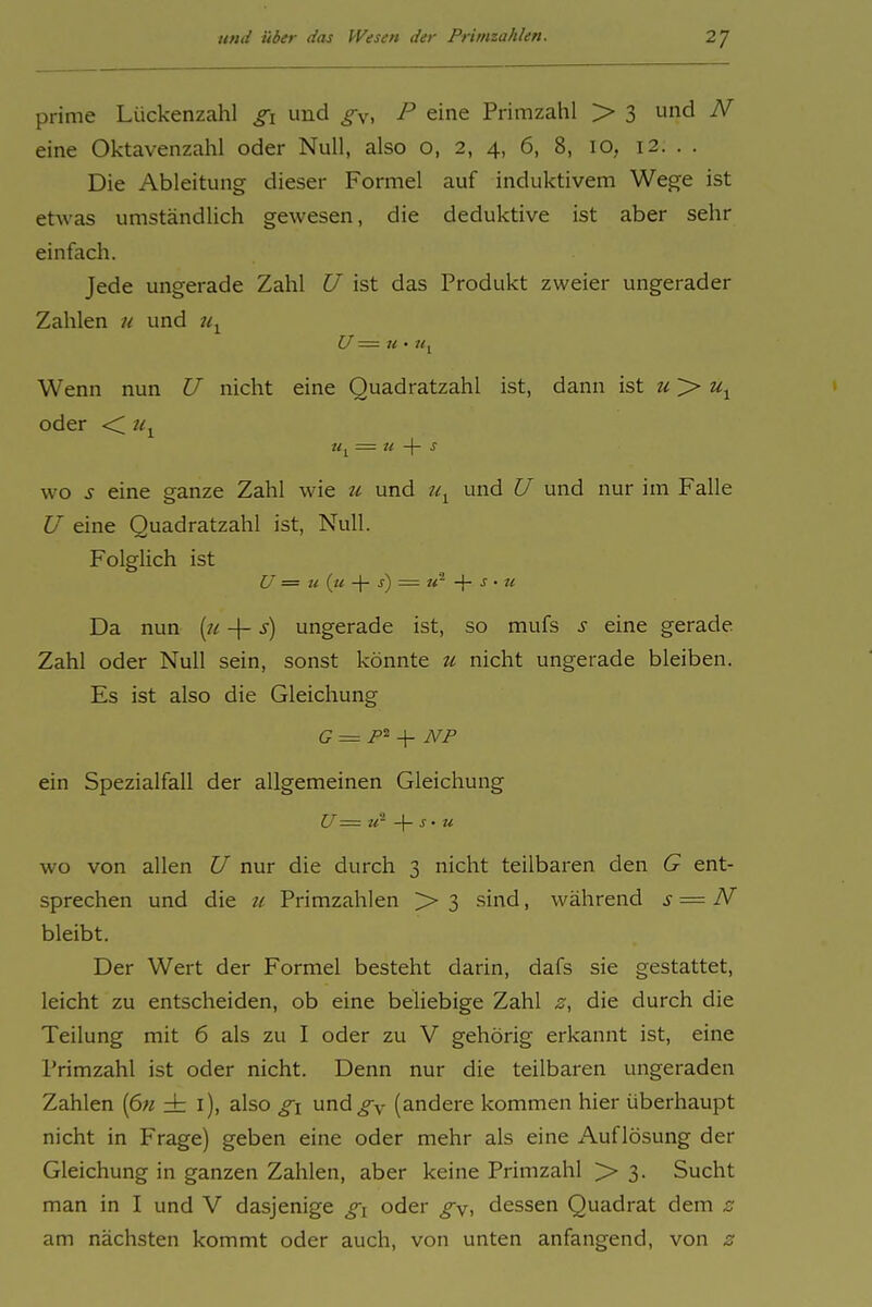 prime Lückenzahl gi und ^v. f eine Primzahl > 3 und N eine Oktavenzahl oder Null, also o, 2, 4, 6, 8, 10, 12. . . Die Ableitung dieser Formel auf induktivem Wege ist etwas umständlich gewesen, die deduktive ist aber sehr einfach. Jede ungerade Zahl U ist das Produkt zweier ungerader Zahlen n und Wenn nun U nicht eine Quadratzahl ist, dann ist u >> oder <; tiy WO s eine ganze Zahl wie u und und U und nur im Falle U eine Quadratzahl ist. Null. Folglich ist U = u (u s) = -\- s • te Da nun [n -\- s) ungerade ist, so mufs s eine gerade Zahl oder Null sein, sonst könnte zi nicht ungerade bleiben. Es ist also die Gleichung G = F^ -\- NP ein Spezialfall der allgemeinen Gleichung U == ir -\- s • u WO von allen U nur die durch 3 nicht teilbaren den G ent- sprechen und die u Primzahlen > 3 sind, während s — N bleibt. Der Wert der Formel besteht darin, dafs sie gestattet, leicht zu entscheiden, ob eine beliebige Zahl z, die durch die Teilung mit 6 als zu I oder zu V gehörig erkannt ist, eine Primzahl ist oder nicht. Denn nur die teilbaren ungeraden Zahlen (6« ± i), also g\ und^y (andere kommen hier überhaupt nicht in Frage) geben eine oder mehr als eine Auflösung der Gleichung in ganzen Zahlen, aber keine Primzahl > 3. Sucht man in I und V dasjenige gi oder gy, dessen Quadrat d am nächsten kommt oder auch, von unten anfangend, von z