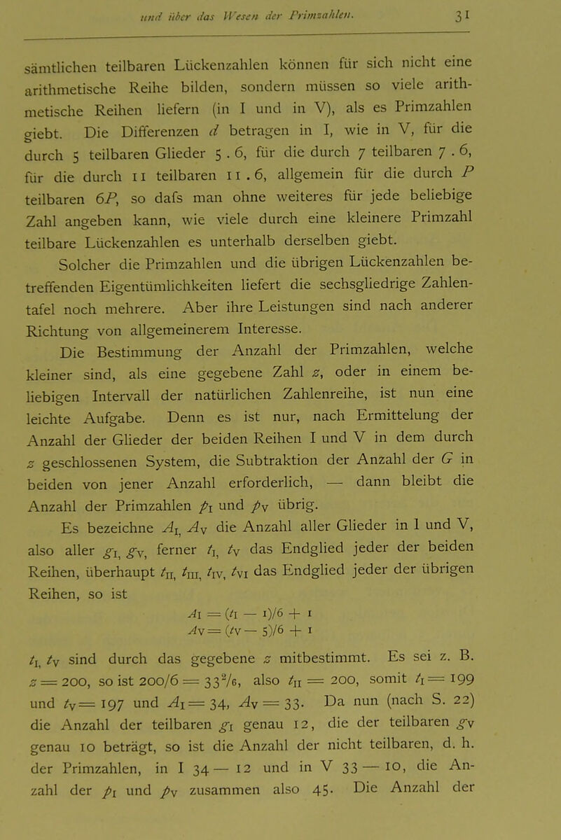 sämtlichen teilbaren Lückenzahlen können für sich nicht eine arithmetische Reihe bilden, sondern müssen so viele arith- metische Reihen liefern (in I und in V), als es Primzahlen giebt. Die Differenzen d betragen in I, wie in V, für die durch 5 teilbaren Glieder 5 . 6, für die durch 7 teilbaren 7 . 6, für die durch 11 teilbaren 11 .6, allgemein für die durch P teilbaren 6P, so dafs man ohne weiteres für jede beliebige Zahl angeben kann, wie viele durch eine kleinere Primzahl teilbare Lückenzahlen es unterhalb derselben giebt. Solcher die Primzahlen und die übrigen Lückenzahlen be- treffenden Eigentümlichkeiten liefert die sechsgliedrige Zahlen- tafel noch mehrere. Aber ihre Leistungen sind nach anderer Richtung von allgemeinerem Interesse. Die Bestimmung der Anzahl der Primzahlen, welche kleiner sind, als eine gegebene Zahl z, oder in einem be- hebieen Intervall der natürlichen Zahlenreihe, ist nun eine leichte Aufgabe. Denn es ist nur, nach Ermittelung der Anzahl der GUeder der beiden Reihen I und V in dem durch z geschlossenen System, die Subtraktion der Anzahl der G in beiden von jener Anzahl erforderiich, — dann bleibt die Anzahl der Primzahlen pi und py übrig. Es bezeichne ^j, Ay die Anzahl aller GUeder in I und V, also aller gi^ gy, ferner ty das Endglied jeder der beiden Reihen, überhaupt tu, ^ra, ^iv, ^'vi das Endglied jeder der übrigen Reihen, so ist Al = (/I — i)/6 + I Ay= liy— 5)/6 -f I /i, iy sind durch das gegebene z mitbestimmt. Es sei z. B. 2 = 200, so ist 200/6 = 3376, also /„ = 200, somit 199 und ty=i97 und ^i=34. A = 33- Da nun (nach S. 22) die Anzahl der teilbaren genau 12, die der teilbaren genau 10 beträgt, so ist die Anzahl der nicht teilbaren, d. h. der Primzahlen, in I 34 — 12 und in V 33—10, die An- zahl der pi und py zusammen also 45. Die Anzahl der