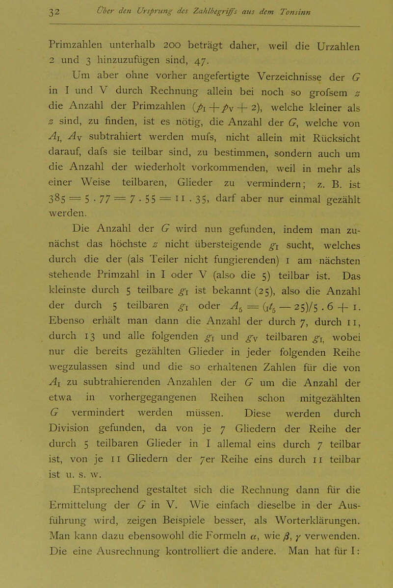 Primzahlen unterhalb 200 beträgt daher, weil die Urzahlen 2 und 3 hinzuzufügen sind, 47. Um aber ohne vorher angefertigte Verzeichnisse der G in I und V durch Rechnung allein bei noch so grofsem z die Anzahl der Primzahlen {pi + /v + 2), welche kleiner als z sind, zu finden, ist es nötig, die Anzahl der G, welche von ^i, subtrahiert werden mufs, nicht allein mit Rücksicht darauf, dafs sie teilbar sind, zu bestimmen, sondern auch um die Anzahl der wiederholt vorkommenden, weil in mehr als einer Weise teilbaren, Glieder zu vermindern; z. B. ist 385 = 5 • 77 = 7 • 55 = 11 • 35, darf aber nur einmal gezählt werden. Die Anzahl der G wird nun gefunden, indem man zu- nächst das höchste z nicht übersteigende sucht, welches durch die der (als Teiler nicht fungierenden) i am nächsten stehende Primzahl in I oder V (also die 5) teilbar ist. Das kleinste durch 5 teilbare gi ist bekannt (25), also die Anzahl der durch 5 teilbaren gi oder = {it^ — 25)/5.6 + i. Ebenso erhält man dann die Anzahl der durch 7, durch 11, durch 13 und alle folgenden gi und teilbaren gi^ wobei nur die bereits gezählten Glieder in jeder folgenden Reihe wegzulassen sind und die so erhaltenen Zahlen für die von Ai zu subtrahierenden Anzahlen der G um die Anzahl der etwa in vorhergegangenen Reihen schon mitgezählten G vermindert werden müssen. Diese werden durch Division gefunden, da von je 7 Gliedern der Reihe der durch 5 teilbaren Glieder in I allemal eins durch 7 teilbar ist, von je 11 Gliedern der 7er Reihe eins durch 11 teilbar ist u. s. w. Entsprechend gestaltet sich die Rechnung dann fiir die Ermittelung der G in V. Wie einfach dieselbe in der Aus- führung wird, zeigen Beispiele besser, als Worterklärungen. Man kann dazu ebensowohl die Formeln a, wie ß, y verwenden. Die eine Ausrechnung kontrolliert die andere. Man hat für I: