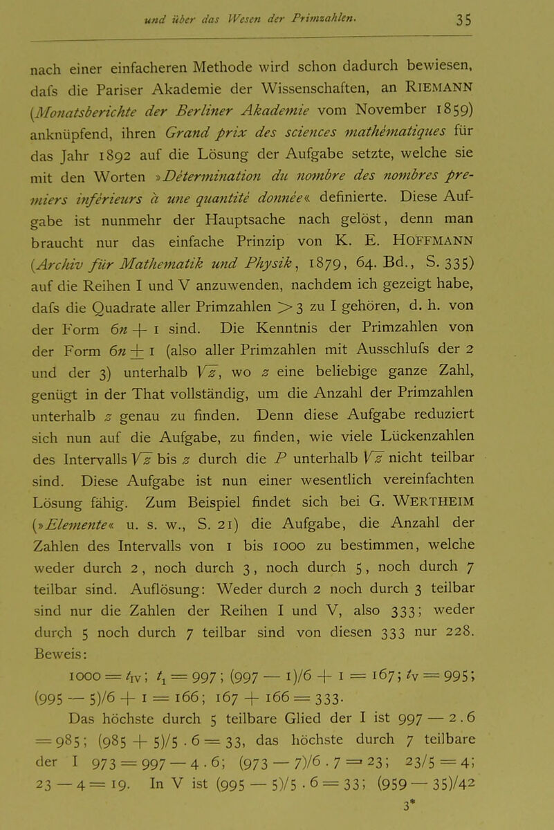 nach einer einfacheren Methode wird schon dadurch bewiesen, dafs die Pariser Akademie der Wissenschaften, an RiEMANN [Monatsberichte der Berliner Akademie vom November 1859) anknüpfend, ihren Grand prix des sciences mathematiqiies für das Jahr 1892 auf die Lösung der Aufgabe setzte, welche sie mit den Worten i> Determination dti notnbre des nombres Pre- miers inferietirs a une quantite doimee« definierte. Diese Auf- gabe ist nunmehr der Hauptsache nach gelöst, denn man braucht nur das einfache Prinzip von K. E. HOFFMANN {Archiv für Mathematik und Physik^ 1879, 64. Bd., S. 335) auf die Reihen I und V anzuwenden, nachdem ich gezeigt habe, dafs die Quadrate aller Primzahlen > 3 zu I gehören, d. h. von der Form 6n -\- i sind. Die Kenntnis der Primzahlen von der Form 6n + i (also aller Primzahlen mit Ausschlufs der 2 und der 3) unterhalb Vz, wo z eine beliebige ganze Zahl, genügt in der That vollständig, um die Anzahl der Primzahlen unterhalb z genau zu finden. Denn diese Aufgabe reduziert sich nun auf die Aufgabe, zu finden, wie viele Lückenzahlen des Intervalls bis z durch die P unterhalb VI nicht teilbar sind. Diese Aufgabe ist nun einer wesentlich vereinfachten Lösung fähig. Zum Beispiel findet sich bei G. Wertheim [■»Elemente«, u. s. w., S. 21) die Aufgabe, die Anzahl der Zahlen des Intervalls von i bis 1000 zu bestimmen, welche weder durch 2 , noch durch 3 , noch durch 5 , noch durch 7 teilbar sind. Auflösung: Weder durch 2 noch durch 3 teilbar sind nur die Zahlen der Reihen I und V, also 333; weder durch 5 noch durch 7 teilbar sind von diesen 333 nur 228. Beweis: 1000 = /iv; t^ = 997 ; (997 — i)/6 + I = 167; = 995; (995 — 5)/6 + I = 166; 167 -f 166 = 333. Das höchste durch 5 teilbare Glied der I ist 997 — 2.6 = 985; (985 + 5)/5 . 6 = 33, das höchste durch 7 teilbare der I 973 = 997 — 4-6; (973 — 7)/6 • 7 = 23; 23/5=4; 23—4=19- In V ist (995 — 5)/5-6 = 33; (959— 35)/42