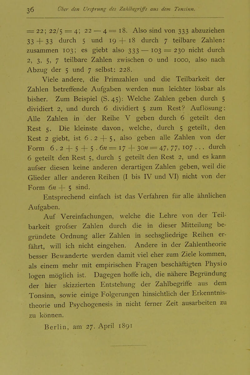 = 22; 22/5 =4; 22 —4= 18. Also sind von 333 abzuziehen 33 4 33 durch 5 und 19-(-18 durch 7 teilbare Zahlen: zusammen 103; es giebt also 333 — 103 = 230 nicht durch 2, 3, 5, 7 teilbare Zahlen zwischen o und 1000, also nach Abzug der 5 und 7 selbst: 228. Viele andere, die Primzahlen und die Teilbarkeit der Zahlen betreffende Aufgaben werden nun leichter lösbar als bisher. Zum Beispiel (S. 45): Welche Zahlen geben durch 5 dividiert 2, und durch 6 dividiert 5 zum Rest? Auflösung: Alle Zahlen in der Reihe V geben durch 6 geteilt den Rest 5. Die kleinste davon, welche, durch 5 geteilt, den Rest 2 giebt, ist 6 . 2 -|- 5, also geben alle Zahlen von der Form 6.2 + 5 + 5-6?z=i7 + 30« = 47. 77. 107 ••. durch 6 geteilt den Rest 5, durch 5 geteilt den Rest 2, und es kann aufser diesen keine anderen derartigen Zahlen geben, weil die Glieder aller anderen Reihen (I bis IV und VI) nicht von der Form 6n -[- 5 sind. Entsprechend einfach ist das Verfahren für alle ähnlichen Aufgaben. Auf Vereinfachungen, welche die Lehre von der Teil- barkeit grofser Zahlen durch die in dieser Mitteilung be- gründete Ordnung aller Zahlen in sechsgliedrige Reihen er- fährt, will ich nicht eingehen. Andere in der Zahlentheorie besser Bewanderte werden damit viel eher zum Ziele kommen, als einem mehr mit empirischen Fragen beschäftigten Physio logen möglich ist. Dagegen hoffe ich, die nähere Begründung der hier skizzierten Entstehung der Zahlbegriffe aus dem Tonsinn, sowie einige Folgerungen hinsichtlich der Erkenntnis- theorie und Psychogenesis in nicht ferner Zeit ausarbeiten zu zu können. Berlin, am 27. April 1891