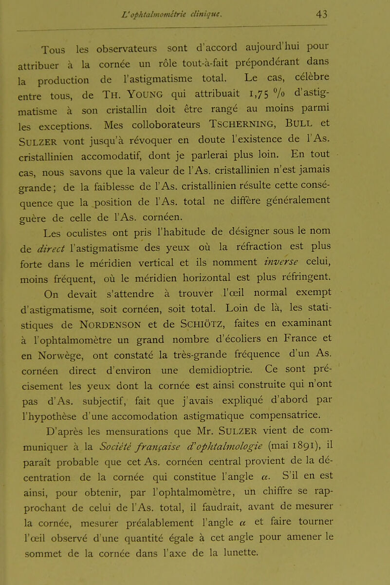 Tous les observateurs sont d'accord aujourd'hui pour attribuer ä la cornee un role tout-a-fait preponderant dans la production de l'astigmatisme total. Le cas, celebre entre tous, de Th. YounG qui attribuait 1,75 7o d'astig- matisme ä son cristallin doit etre ränge au moins parmi les exceptions. Mes colloborateurs TSCHERNING, BULL et SuLZER vont jusqu'a revoquer en doute l'existence de l'As. cristallinien accomodatif, dont je parietal plus loin. En tout cas, nous savons que la valeur de l'As. cristallinien n'est jamais srande; de la faiblesse de l'As. cristallinien resulte cette conse- quence que la position de l'As. total ne differe generalement cruere de celle de l'As. corneen. Les oculistes ont pris l'habitude de designer sous le nom de direct l'astigmatisme des yeux oü la refraction est plus forte dans le meridien vertical et ils nomment inverse celui, moins frequent, oü le meridien horizontal est plus refringent. On devait s'attendre ä trouver l'oeil normal exempt d'astigmatisme, soit corneen, soit total. Loin de lä, les stati- stiques de NoRDENSON et de SCHIÖTZ, faites en examinant ä l'ophtalmometre un grand nombre d'ecoliers en France et en Norwege, ont constate la tres-grande frequence d'un As. corneen direct d'environ une demidioptrie. Ce sont pre- cisement les yeux dont la cornee est ainsi construite qui n'ont pas d'As. subjectif, fait que j'avais explique d'abord par l'hypothese d'une accomodation astigmatique compensatrice. D'apres les mensurations que Mr. SuLZER vient de com- muniquer a la Societe frangaise d'ophtalmologie (mai 1891), il parait probable que cet As. corneen central provient de la de- centration de la cornee qui constitue 1'angle «. S'il en est ainsi, pour obtenir, par l'ophtalmometre, un chififre se rap- prochant de celui de l'As. total, il faudrait, avant de mesurer la cornee, mesurer prealablement 1'angle « et faire tourner l'ceil observe d'une quantite egale ä cet angle pour amener le sommet de la cornee dans Taxe de la lunette.