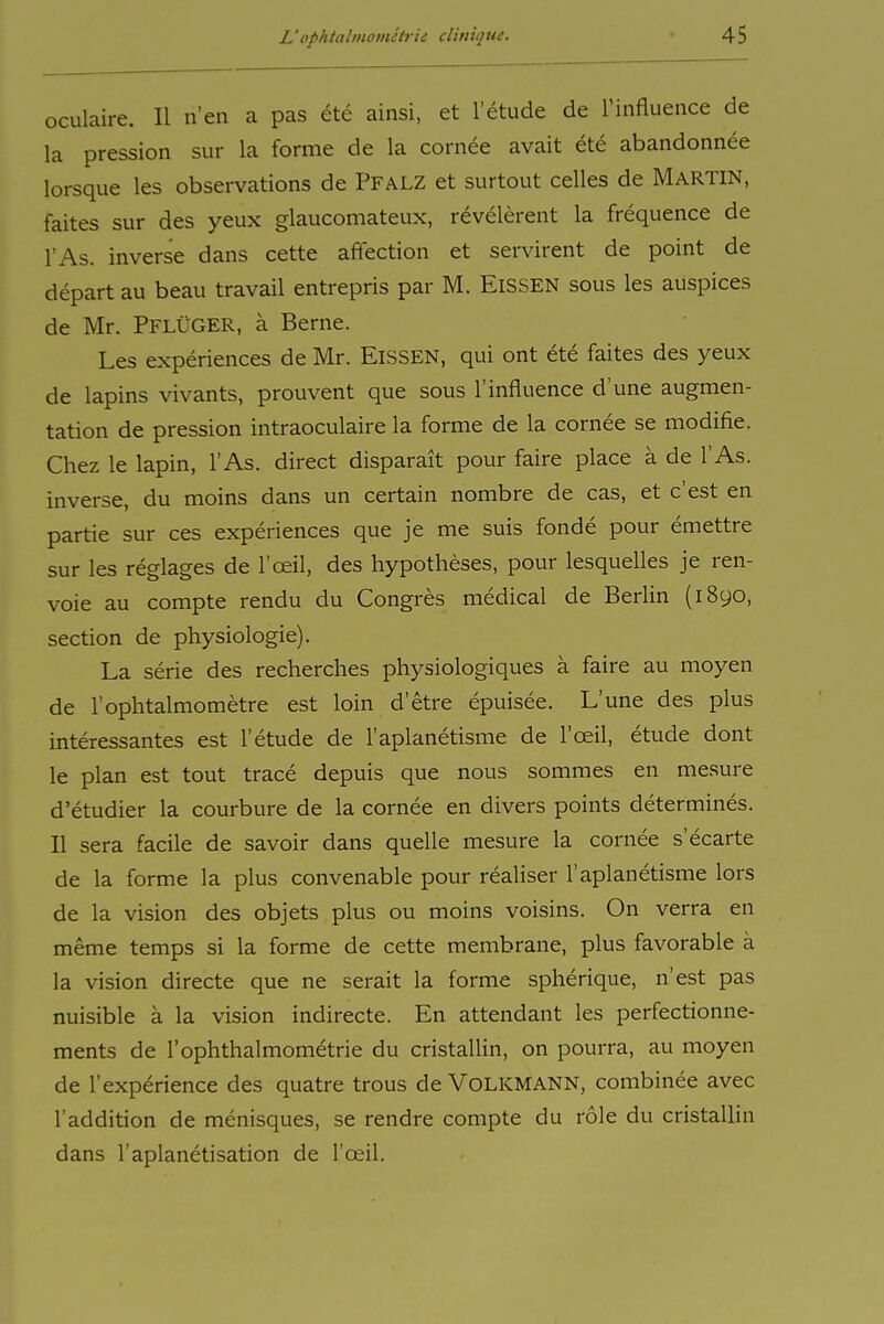 oculaire. II n'en a pas ete ainsi, et l'etude de Tinfluence de la pression sur la forme de la cornee avait ete abandonnee lorsque les observations de PFALZ et surtout Celles de MARTIN, faites sur des yeux glaucomateux, revelerent la frequence de l'As. inverse dans cette affection et servirent de point de depart au beau travail entrepris par M. EISSEN sous les auspices de Mr. PflÜGER, ä Berne. Les experiences de Mr. EISSEN, qui ont ete faites des yeux de lapins vivants, prouvent que sous l'influence d'une augmen- tation de pression intraoculaire la forme de la cornee se modifie. Chez le lapin, l'As. direct disparait pour faire place ä de l'As. inverse, du moins dans un certain nombre de cas, et c'est en partie sur ces experiences que je me suis fonde pour emettre sur les reglages de l'oeil, des hypotheses, pour lesquelles je ren- voie au compte rendu du Congres medical de Berlin (1890, section de physiologie). La Serie des recherclies physiologiques ä faire au moyen de l'ophtalmometre est loin d'etre epuisee. L'une des plus interessantes est l'etude de l'aplanetisme de l'ceil, etude dont le plan est tout trace depuis que nous sommes en mesure d'etudier la courbure de la cornee en divers points determines. II sera facile de savoir dans quelle mesure la cornee s'ecarte de la forme la plus convenable pour realiser l'aplanetisme lors de la Vision des objets plus ou moins voisins. On verra en meme temps si la forme de cette membrane, plus favorable ä la Vision directe que ne serait la forme spherique, n'est pas nuisible ä la vision indirecte. En attendant les perfectionne- ments de 1'Ophthalmometrie du cristallin, on pourra, au moyen de l'experience des quatre trous de VoLKMANN, combinee avec l'addition de menisques, se rendre compte du role du cristallin dans l'aplanetisation de l'ceil.