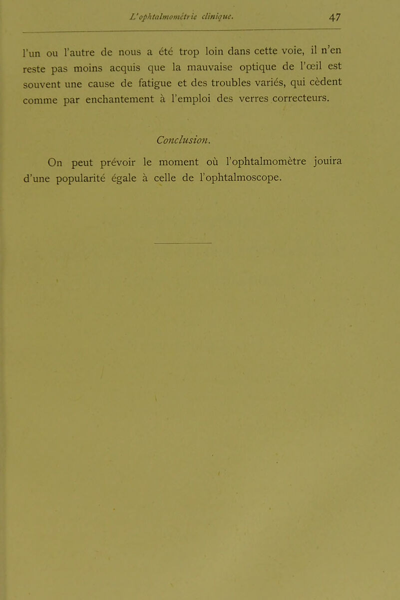 l'un Oll l'autre de nous a ete trop loin dans cette voie, il n'en reste pas moins acquis que la mauvaise optique de l'oeil est souvent une cause de fatigue et des troubles varies, qui cedent comme par enchantement ä l'emploi des verres correcteurs, Conclusion. On peut prevoir le moment oü rophtalmometre jouira d'une popularite egale ä celle de l'ophtalmoscope.