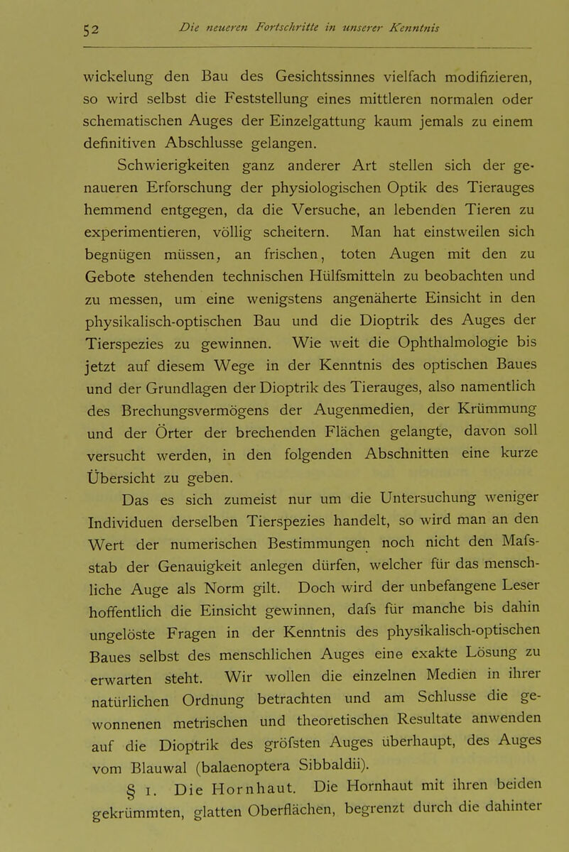 Wickelung den Bau des Gesichtssinnes vielfach modifizieren, so wird selbst die Feststellung eines mittleren normalen oder schematischen Auges der Einzelgattung kaum jemals zu einem definitiven Abschlüsse gelangen. Schwierigkeiten ganz anderer Art stellen sich der ge- naueren Erforschung der physiologischen Optik des Tierauges hemmend entgegen, da die Versuche, an lebenden Tieren zu experimentieren, völlig scheitern. Man hat einstweilen sich begnügen müssen, an frischen, toten Augen mit den zu Gebote stehenden technischen Hülfsmitteln zu beobachten und zu messen, um eine wenigstens angenäherte Einsicht in den physikalisch-optischen Bau und die Dioptrik des Auges der Tierspezies zu gewinnen. Wie weit die Ophthalmologie bis jetzt auf diesem Wege in der Kenntnis des optischen Baues und der Grundlagen der Dioptrik des Tierauges, also namentlich des Brechungsvermögens der Augenmedien, der Krümmung und der Örter der brechenden Flächen gelangte, davon soll versucht werden, in den folgenden Abschnitten eine kurze Übersicht zu geben. Das es sich zumeist nur um die Untersuchung weniger Individuen derselben Tierspezies handelt, so wird man an den Wert der numerischen Bestimmungen noch nicht den Mafs- stab der Genauigkeit anlegen dürfen, welcher für das mensch- liche Auge als Norm gilt. Doch wird der unbefangene Leser hoffentlich die Einsicht gewinnen, dafs für manche bis dahin ungelöste Fragen in der Kenntnis des physikalisch-optischen Baues selbst des menschlichen Auges eine exakte Lösung zu erwarten steht. Wir wollen die einzelnen Medien in ihrer natürlichen Ordnung betrachten und am Schlüsse die ge- wonnenen metrischen und theoretischen Resultate anwenden auf die Dioptrik des gröfsten Auges überhaupt, des Auges vom Blauwal (balaenoptera Sibbaldii). § I. Die Hornhaut. Die Hornhaut mit ihren beiden gekrümmten, glatten Oberflächen, begrenzt durch die dahinter