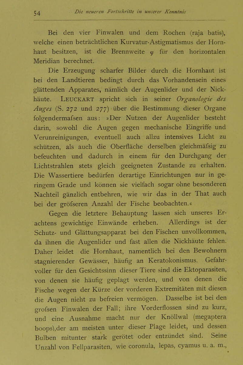 Bei den vier Finwalen und dem Rochen (raja batis), welche einen beträclitlichen Kurvatur-Astigmatismus der Horn- haut besitzen, ist die Brennweite y für den horizontalen Meridian berechnet. Die Erzeugung scharfer Bilder durch die Hornhaut ist bei den Landtieren bedingt durch das Vorhandensein eines glättenden Apparates, nämlich der Augenlider und der Nick- häute. Leuckart spricht sich in seiner Organologie des Auges (S. 272 und 277) über die Bestimmung dieser Organe folgendermafsen aus: »Der Nutzen der Augenlider besteht darin, sowohl die Augen gegen mechanische Eingriffe und Verunreinigungen, eventuell auch allzu intensives Licht zu schützen, als auch die Oberfläche derselben gleichmäfsig zu befeuchten und dadurch in einem für den Durchgang der Lichtstrahlen stets gleich geeigneten Zustande zu erhalten. Die Wassertiere bedürfen derartige Einrichtungen nur in ge- ringem Grade und können sie vielfach sogar ohne besonderen Nachteil gänzlich entbehren, wie wir das in der That auch bei der gröfseren Anzahl der Fische beobachten.« Gegen die letztere Behauptung lassen sich unseres Er- achtens gewichtige Einwände erheben. Allerdings ist der Schutz- und Glättungsapparat bei den Fischen unvollkommen, da ihnen die Augenlider und fast allen die Nickhäute fehlen. Daher leidet die Hornhaut, namentlich bei den Bewohnern stagnierender Gewässer, häufig an Keratokonismus. Gefahr- voller für den Gesichtssinn dieser Tiere sind die Ektoparasiten, von denen sie häufig geplagt werden, und von denen die Fische wegen der Kürze der vorderen Extremitäten mit diesen die Augen nicht zu befreien vermögen. Dasselbe ist bei den grofsen Finwalen der Fall; ihre Vorderflossen sind zu kurz, und eine Ausnahme macht nur der KnöUwal (megaptera boops),der am meisten unter dieser Plage leidet, und dessen Bulben mitunter stark gerötet oder entzündet sind. Seine Unzahl von Fellparasiten, wie coronula, lepas, cyamus u. a. m.,