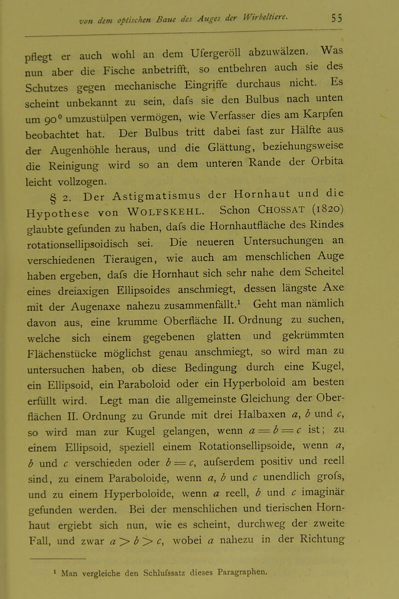 pflegt er auch wohl an dem Ufergeröll abzuwälzen. Was nun''aber die Fische anbetrifft, so entbehren auch sie des Schutzes gegen mechanische Eingriffe durchaus nicht. Es scheint unbekannt zu sein, dafs sie den Bulbus nach unten um 90'' umzustülpen vermögen, wie Verfasser dies am Karpfen beobachtet hat. Der Bulbus tritt dabei fast zur Hälfte aus der Augenhöhle heraus, und die Glättung, beziehungsweise die Reinigung wird so an dem unteren Rande der Orbita leicht vollzogen. § 2. Der Astigmatismus der Hornhaut und die Hypothese von WOLFSKEHL. Schon Chossat (1820) glaubte gefunden zu haben, dafs die Hornhautfläche des Rindes rotationsellipsoidisch sei. Die neueren Untersuchungen an verschiedenen Tieraügen, wie auch am menschlichen Auge haben ergeben, dafs die Hornhaut sich sehr nahe dem Scheitel eines dreiaxigen Ellipsoides anschmiegt, dessen längste Axe mit der Augenaxe nahezu zusammenfällt.^ Geht man nämlich davon aus, eine krumme Oberfläche II. Ordnung zu suchen, welche sich einem gegebenen glatten und gekrümmten Flächenstücke mögUchst genau anschmiegt, so wird man zu untersuchen haben, ob diese Bedingung durch eine Kugel, ein Ellipsoid, ein Paraboloid oder ein Hyperboloid am besten erfüllt wird. Legt man die allgemeinste Gleichung der Ober- flächen II. Ordnung zu Grunde mit drei Halbaxen a, b und so wird man zur Kugel gelangen, wenn a — b = c\'sX.\ zu einem Ellipsoid, speziell einem Rotationsellipsoide, wenn a, b und c verschieden oder b = c, aufserdem positiv und reell sind, zu einem Paraboloide, wenn a, b und c unendlich grofs, und zu einem Hyperboloide, wenn a reell, b und c imaginär gefunden werden. Bei der menschlichen und tierischen Horn- haut ergiebt sich nun, wie es scheint, durchweg der zweite Fall, und zwar a > <J > c, wobei a nahezu in der Richtung ^ Man vergleiche den Schlufssatz dieses Paragraphen.