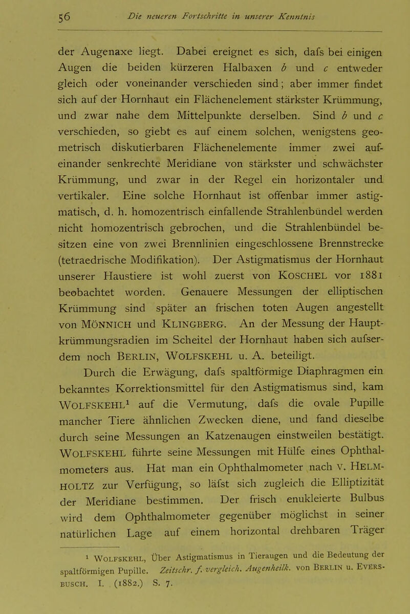der Augenaxe liegt. Dabei ereignet es sich, dafs bei einigen Augen die beiden kürzeren Halbaxen b und c entweder gleich oder voneinander verschieden sind; aber immer findet sich auf der Hornhaut ein Flächenelement stärkster Krümmung, und zwar nahe dem Mittelpunkte derselben. Sind b und c verschieden, so giebt es auf einem solchen, wenigstens geo- metrisch diskutierbaren Flächenelemente immer zwei auf- einander senkrechte Meridiane von stärkster und schwächster Krümmung, und zwar in der Regel ein horizontaler und vertikaler. Eine solche Hornhaut ist offenbar immer astig- matisch, d. h. homozentrisch einfallende Strahlenbündel werden nicht homozentrisch gebrochen, und die Strahlenbündel be- sitzen eine von zwei Brennlinien eingeschlossene Brennstrecke (tetraedrische Modifikation). Der Astigmatismus der Hornhaut unserer Haustiere ist wohl zuerst von Koschel vor 1881 beobachtet worden. Genauere Messungen der elliptischen Krümmung sind später an frischen toten Augen angestellt von MÖNNICH und KLINGBERG. An der Messung der Haupt- krümmungsradien im Scheitel der Hornhaut haben sich aufser- dem noch Berlin, Wolfskehl u. A. beteiligt. Durch die Erwägung, dafs spaltförmige Diaphragmen ein bekanntes Korrektionsmittel für den Astigmatismus sind, kam Wolfskehl^ auf die Vermutung, dafs die ovale Pupille mancher Tiere ähnlichen Zwecken diene, und fand dieselbe durch seine Messungen an Katzenaugen einstweilen bestätigt. Wolfskehl führte seine Messungen mit Hülfe eines Ophthal- mometers aus. Hat man ein Ophthalmometer nach v. Helm- HOLTZ zur Verfügung, so läfst sich zugleich die Elliptizität der Meridiane bestimmen. Der frisch enukleierte Bulbus wird dem Ophthalmometer gegenüber möglichst in seiner natürlichen Lage auf einem horizontal drehbaren Träger i Wolfskehl, Über Astigmatismus in Tieraugen und die Bedeutung der spaltförmigen Pupille. Zeitschr. f. vergleich. Augenheilk. von Berlin u. EvErs- BUSCH. L (1882.) S. 7.