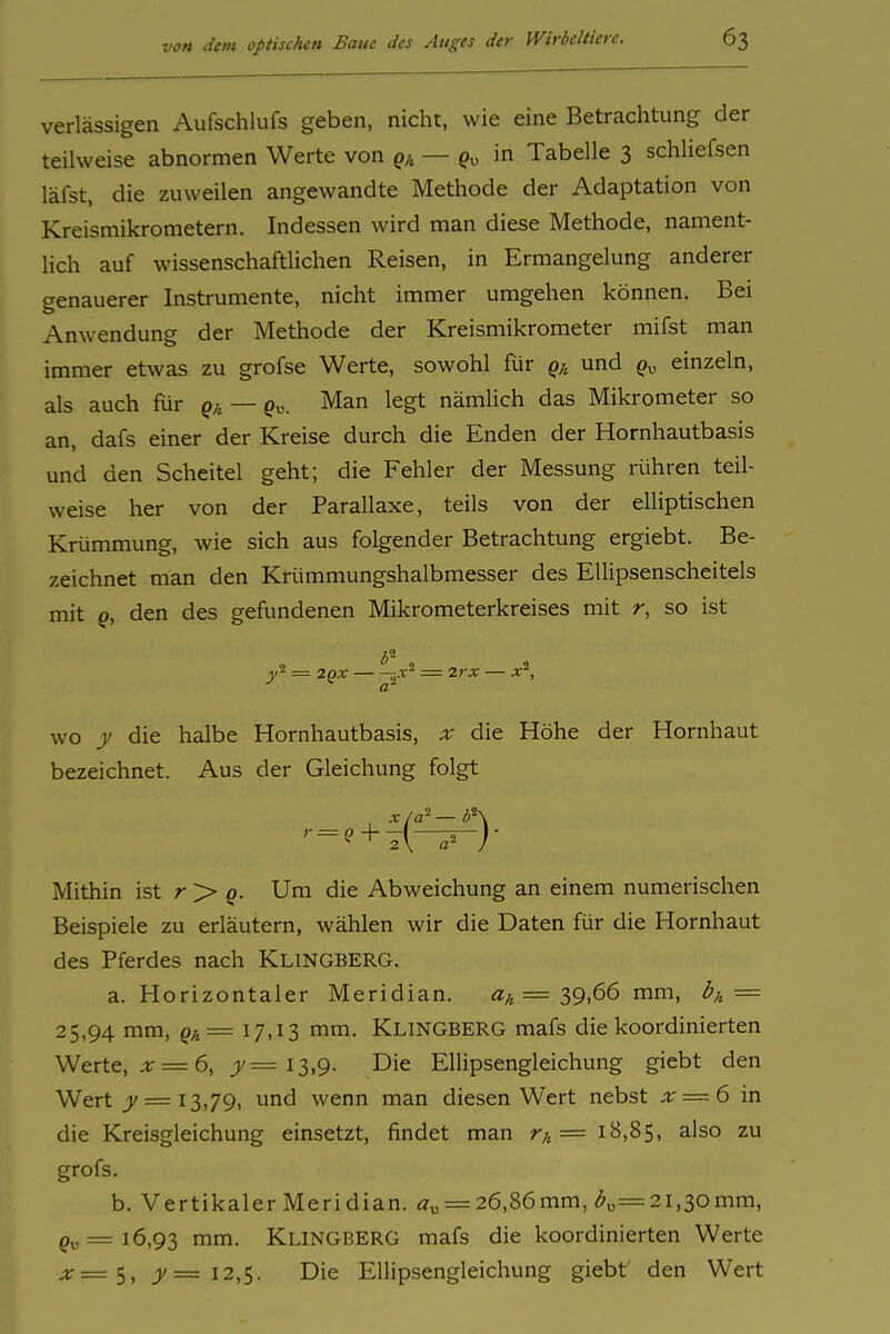 verlässigen Aufschlufs geben, nicht, wie eine Betrachtung der teilweise abnormen Werte von — in Tabelle 3 schliefsen läfst, die zuweilen angewandte Methode der Adaptation von Kreismikrometern. Indessen wird man diese Methode, nament- lich auf wissenschaftlichen Reisen, in Ermangelung anderer genauerer Instrumente, nicht immer umgehen können. Bei Anwendung der Methode der Kreismikrometer mifst man immer etwas zu grofse Werte, sowohl für q;, und p„ einzeln, als auch für — Qy=. Man legt nämUch das Mikrometer so an, dafs einer der Kreise durch die Enden der Hornhautbasis und den Scheitel geht; die Fehler der Messung rühren teil- weise her von der Parallaxe, teils von der elliptischen Krümmung, wie sich aus folgender Betrachtung ergiebt. Be- zeichnet man den Krümmungshalbmesser des Ellipsenscheitels mit Q, den des gefundenen Mikrometerkreises mit r, so ist = 2QX 5.r- - 2rx — x\ a' WO y die halbe Hornhautbasis, x die Höhe der Hornhaut bezeichnet. Aus der Gleichung folgt '•-+?(^)- Mithin ist r > g». Um die Abweichung an einem numerischen Beispiele zu erläutern, wählen wir die Daten für die Hornhaut des Pferdes nach Klingberg. a. Horizontaler Meridian. = 39)66 mm, b^, = 25,94 mm, = 17,13 mm. Klingberg mafs die koordinierten Werte, ;tr = 6, j)/= 13,9. Die Ellipsengleichung giebt den Wert = 13,79, und wenn man diesen Wert nebst x — 6 in die Kreisgleichung einsetzt, findet man r/, = 18,85, also zu grofs. b. Vertikaler Meridian. i2'„ = 26,86mm, ^„=2i,30mm, ^„=16,93 mm. Klingberg mafs die koordinierten Werte ;jr=5, j)/= 12,5. Die Ellipsengleichung giebt' den Wert