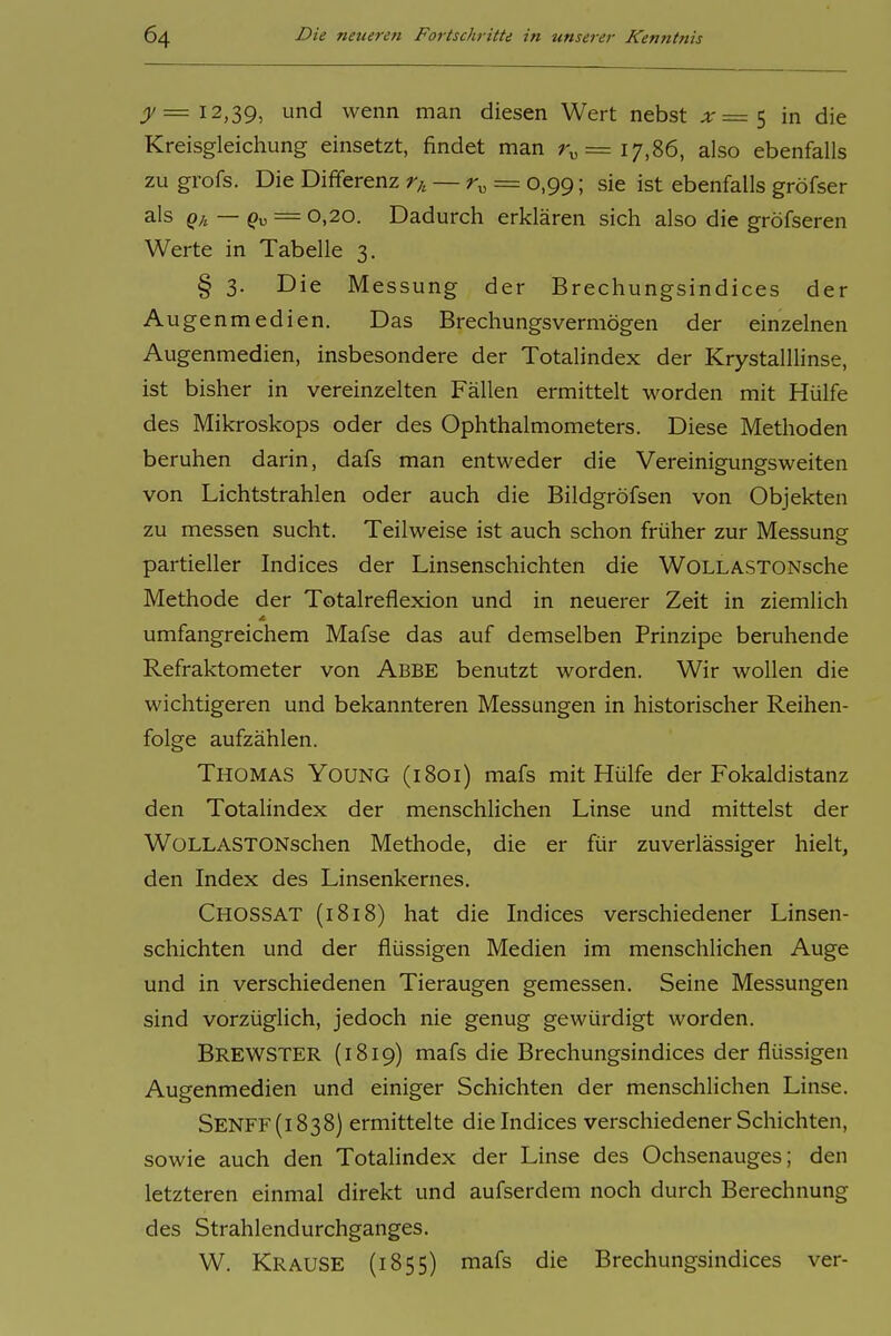 jj/= 12,39, und wenn man diesen Wert nebst ;ir=5 in die Kreisgleichung einsetzt, findet man r„= 17,86, also ebenfalls zu grofs. Die Differenz r,, — r^ = 0,99; sie ist ebenfalls gröfser als Q;, — Q^ = 0,20. Dadurch erklären sich also die gröfseren Werte in Tabelle 3. § 3. Die Messung der Brechungsindices der Augenmedien. Das Brechungs vermögen der einzelnen Augenmedien, insbesondere der Totalindex der Krystalllinse, ist bisher in vereinzelten Fällen ermittelt worden mit Hülfe des Mikroskops oder des Ophthalmometers. Diese Methoden beruhen darin, dafs man entweder die Vereinigungsweiten von Lichtstrahlen oder auch die Bildgröfsen von Objekten zu messen sucht. Teilweise ist auch schon früher zur Messung partieller Indices der Linsenschichten die WOLLASTONsche Methode der Totalreflexion und in neuerer Zeit in ziemlich umfangreichem Mafse das auf demselben Prinzipe beruhende Refraktometer von Abbe benutzt worden. Wir wollen die wichtigeren und bekannteren Messungen in historischer Reihen- folge aufzählen. Thomas Young (1801) mafs mit Hülfe der Fokaldistanz den Totalindex der menschlichen Linse und mittelst der WoLLASTONschen Methode, die er für zuverlässiger hielt, den Index des Linsenkernes. Chossat (1818) hat die Indices verschiedener Linsen- schichten und der flüssigen Medien im menschlichen Auge und in verschiedenen Tieraugen gemessen. Seine Messungen sind vorzüglich, jedoch nie genug gewürdigt worden. BrewsTER (1819) mafs die Brechungsindices der flüssigen Augenmedien und einiger Schichten der menschlichen Linse. Senff(i838) ermittelte die Indices verschiedener Schichten, sowie auch den Totahndex der Linse des Ochsenauges; den letzteren einmal direkt und aufserdem noch durch Berechnung des Strahlendurchganges. W. Krause (1855) mafs die Brechungsindices ver-