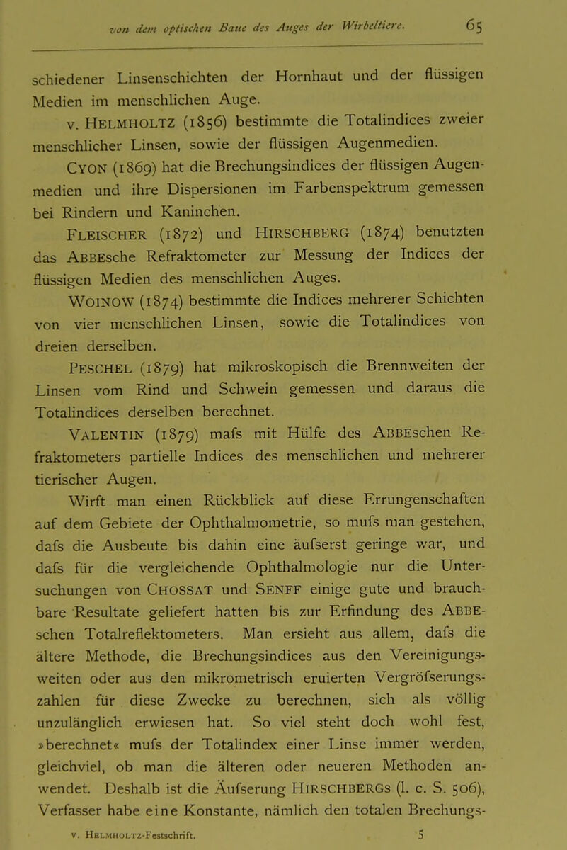 schiedener Linsenschichten der Hornhaut und der flüssigen Medien im menschUchen Auge. V. Helmiioltz (1856) bestimmte die TotaHndices zweier menschUcher Linsen, sowie der flüssigen Augenmedien. Cyon (1869) hat die Brechungsindices der flüssigen Augen- medien und ihre Dispersionen im Farbenspektrum gemessen bei Rindern und Kaninchen. Fleischer (1872) und Hirschberg (1874) benutzten das ABBEsche Refraktometer zur Messung der Indices der flüssigen Medien des menschlichen Auges. WoiNOW (1874) bestimmte die Indices mehrerer Schichten von vier menschlichen Linsen, sowie die TotaHndices von dreien derselben. Peschel (1879) hat mikroskopisch die Brennweiten der Linsen vom Rind und Schwein gemessen und daraus die TotaHndices derselben berechnet. Valentin (1879) mafs mit Hülfe des ABBEschen Re- fraktometers partielle Indices des menschlichen und mehrerer tierischer Augen. Wirft man einen Rückblick auf diese Errungenschaften auf dem Gebiete der Ophthalmometrie, so mufs man gestehen, dafs die Ausbeute bis dahin eine äufserst geringe war, und dafs für die vergleichende Ophthalmologie nur die Unter- suchungen von Chossat und Senff einige gute und brauch- bare Resultate geliefert hatten bis zur Erfindung des ABBE- schen Totalreflektometers. Man ersieht aus allem, dafs die ältere Methode, die Brechungsindices aus den Vereinigungs- weiten oder aus den mikrometrisch eruierten Vergröfserungs- zahlen für diese Zwecke zu berechnen, sich als völlig unzulänglich erwiesen hat. So viel steht doch wohl fest, »berechnet« mufs der Totalindex einer Linse immer werden, gleichviel, ob man die älteren oder neueren Methoden an- wendet. Deshalb ist die Äufserung HiRSCHBERGs (1. c. S. 506), Verfasser habe eine Konstante, nämlich den totalen Brechungs- V. HELMHOLTZ-Featschrift. 5