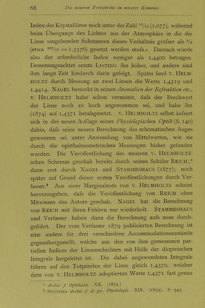 Index der KrystalUinse noch unter der Zahl ^Vis (1,077), während beim Übergange des Lichtes aus der Atmosphäre in die die Linse umgebenden Substanzen dieses Verhältnis gröfser als ^/a (etwa ^''777 = 1,3376) gesetzt werden mufs.« Darnach würde also der erforderliche Index weniger als 1,4400 betragen. Dessenungeachtet setzte LiSTiNG ihn höher, und andere sind ihm lange Zeit hindurch darin gefolgt. Später fand V. Helm- HOLTZ durch Messung an zwei Linsen die Werte 1,4519 und 1,4414. Nagel bemerkt in seinen Anomalien der Refraktion etc., V. HelmhoLTZ habe schon vermutet, dafs der Brechwert der Linse noch zu hoch angenommen sei, und habe ihn (1874) auf 1,4371 herabgesetzt, v. HeLMHOLTZ selbst äufsert sich in der neuen Auflage seiner Physiologischen Optik (S. 140) dahin, dafs seine neuere Berechnung des schematischen Auges gewonnen sei unter Anwendung von Mittelwerten, wie sie durch die ophthalmometrischen Messungen bisher gefunden wurden. Die Veröffenthchung des neueren V. Helmholtz- schen Schemas geschah bereits durch seinen Schüler Reich ; ^ dann erst durch Nagel und Stammeshaus (1B77); noch später auf Grund dieser ersten Veröffentlichungen durch Ver- fasser.' Aus einer Marginalnote von V. Helmholtz scheint hervorzugehen, dafs die Veröffentlichung von REICH ohne Mitwissen des Autors geschah. NagEL hat die Berechnung von Reich mit ihren Fehlern nur wiederholt. Stammeshaus und Verfasser haben dann die Berechnung aufs neue durch- geführt. Der vom Verfasser 1879 publizierten Berechnung ist eine andere für drei verschiedene Accommodationszustände gegenübergestellt, welche aus den von ihm gemessenen par- tiellen Indices der Linsenschichten mit Hülfe der dioptrischen Integrale hergeleitet ist. Die dabei angewendeten Integrale führen auf den Tot^aindex der Linse gleich i,4370. welcher dem von V. Helmholtz adoptierten Werte 1,4371 fast genau 1 Archiv f. Ophthalm. XX. (1874.) ' Pflügers Archiv f. d. ges. Physiologie. XIX. (1879). S 543.