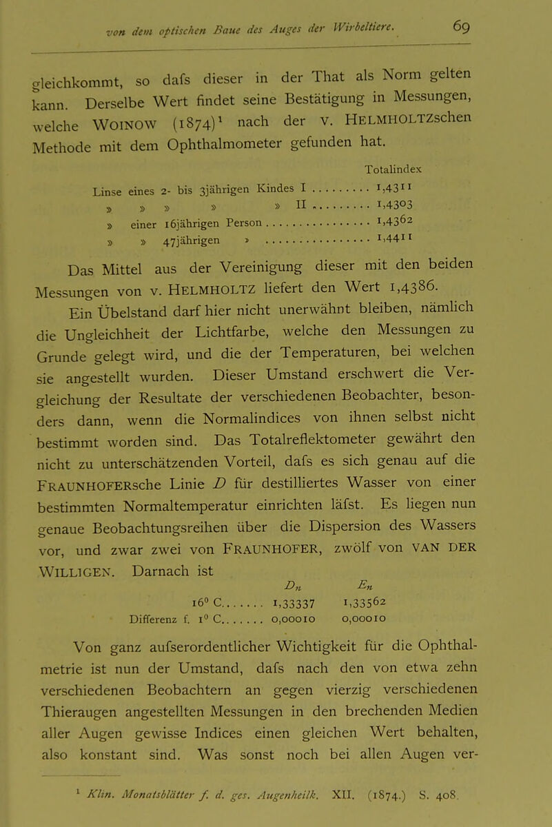 gleichkommt, so dafs dieser in der That als Norm gelten kann. Derselbe Wert findet seine Bestätigung in Messungen, welche WOINOW (1874)^ nach der v. HELMHOLTZschen Methode mit dem Ophthalmometer gefunden hat. Totalindex Linse eines 2- bis ßjährigen Kindes I i,43 » » » » »II 1-4303 » einer 16jährigen Person 1,4362 » » 473ährigen > i>44ii Das Mittel aus der Vereinigung dieser mit den beiden Messungen von v. Helmholtz liefert den Wert 1,4386. Ein Übelstand darf hier nicht unerwähnt bleiben, nämlich die Ungleichheit der Lichtfarbe, welche den Messungen zu Grunde gelegt wird, und die der Temperaturen, bei welchen sie angestellt wurden. Dieser Umstand erschwert die Ver- gleichung der Resultate der verschiedenen Beobachter, beson- ders dann, wenn die Normalindices von ihnen selbst nicht bestimmt worden sind. Das Totalreflektometer gewährt den nicht zu unterschätzenden Vorteil, dafs es sich genau auf die FRAUNHOFERsche Linie D für destilliertes Wasser von einer bestimmten Normaltemperatur einrichten läfst. Es liegen nun genaue Beobachtungsreihen über die Dispersion des Wassers vor, und zwar zwei von FRAUNHOFER, zwölf von van der Willigen. Darnach ist Dn En 16» C 1,33337 1,33562 Differenz f. i C 0,00010 0,00010 Von ganz aufserordentlicher Wichtigkeit für die Ophthal- metrie ist nun der Umstand, dafs nach den von etwa zehn verschiedenen Beobachtern an gegen vierzig verschiedenen Thieraugen angestellten Messungen in den brechenden Medien aller Augen gewisse Indices einen gleichen Wert behalten, also konstant sind. Was sonst noch bei allen Augen ver- ' Klin. Monatsblätter f. d. ges. Augenheilk. XII. (1874.) S. 408.