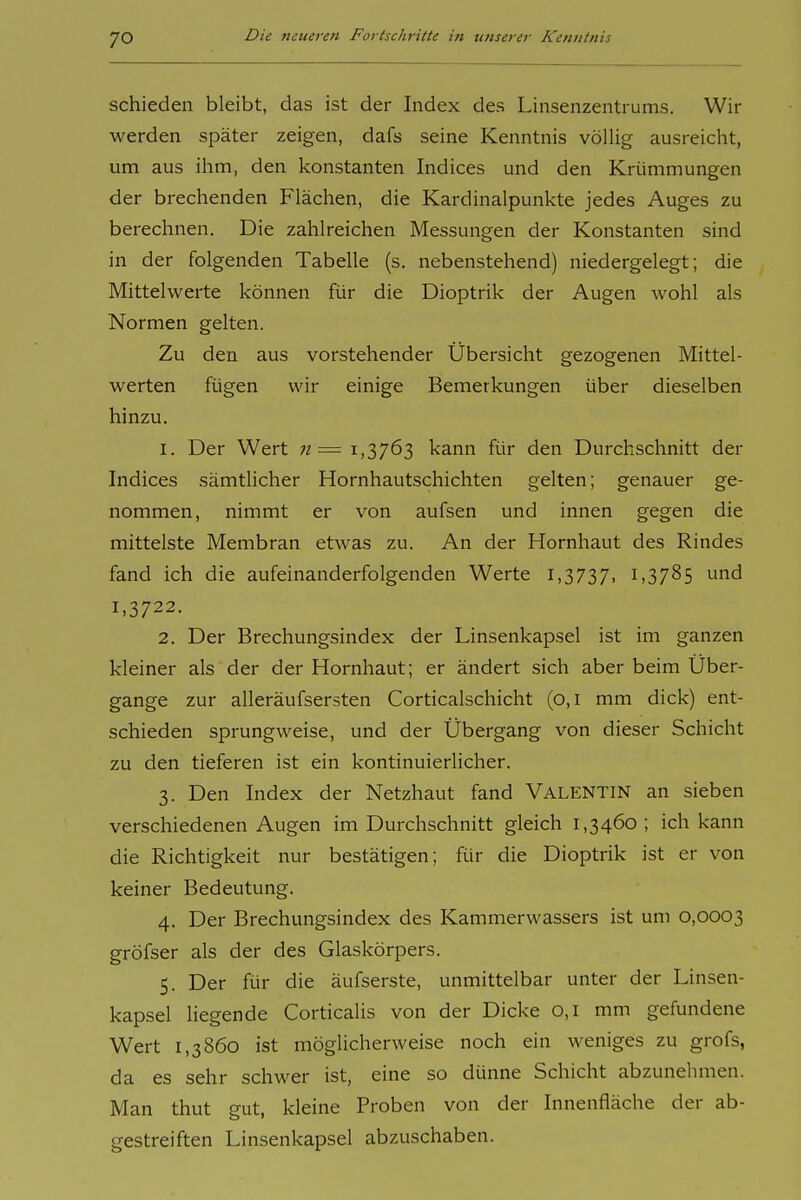 schieden bleibt, das ist der Index des Linsenzentrums. Wir werden später zeigen, dafs seine Kenntnis völlig ausreicht, um aus ihm, den konstanten Indices und den Krümmungen der brechenden Flächen, die Kardinalpunkte jedes Auges zu berechnen. Die zahlreichen Messungen der Konstanten sind in der folgenden Tabelle (s. nebenstehend) niedergelegt; die Mittelwerte können für die Dioptrik der Augen wohl als Normen gelten. Zu den aus vorstehender Übersicht gezogenen Mittel- werten fügen wir einige Bemerkungen über dieselben hinzu. 1. Der Wert n=^ 1,3763 kann für den Durchschnitt der Indices sämtlicher Hornhautschichten gelten; genauer ge- nommen, nimmt er von aufsen und innen gegen die mittelste Membran etwas zu. An der Hornhaut des Rindes fand ich die aufeinanderfolgenden Werte i,3737. 1,3785 und 1,3722. 2. Der Brechungsindex der Linsenkapsel ist im ganzen kleiner als der der Hornhaut; er ändert sich aber beim Über- gange zur alleräufsersten Corticalschicht (0,1 mm dick) ent- schieden sprungweise, und der Übergang von dieser Schicht zu den tieferen ist ein kontinuierlicher. 3. Den Index der Netzhaut fand VALENTIN an sieben verschiedenen Augen im Durchschnitt gleich 1,3460 ; ich kann die Richtigkeit nur bestätigen; für die Dioptrik ist er von keiner Bedeutung. 4. Der Brechungsindex des Kammerwassers ist um 0,0003 gröfser als der des Glaskörpers. 5. Der für die äufserste, unmittelbar unter der Linsen- kapsel liegende Corticalis von der Dicke 0,1 mm gefundene Wert 1,3860 ist möglicherweise noch ein weniges zu grofs, da es sehr schwer ist, eine so dünne Schicht abzunehmen. Man thut gut, kleine Proben von der Innenfläche der ab- gestreiften Linsenkapsel abzuschaben.