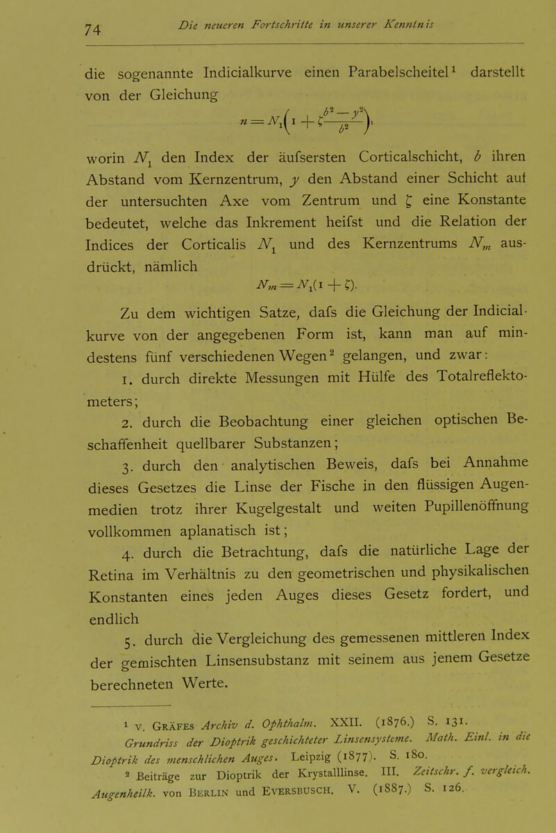 die sogenannte Indicialkurve einen ParabelscheiteH darstellt von der Gleichung worin den Index der äufsersten Corticalschicht, b ihren Abstand vom Kernzentrum, y den Abstand einer Schicht auf der untersuchten Axe vom Zentrum und ^ eine Konstante bedeutet, welche das Inkrement heifst und die Relation der Indices der Corticalis und des Kernzentrums iV,„ aus- drückt, nämlich Zu dem wichtigen Satze, dafs die Gleichung der Indicial- kurve von der angegebenen Form ist, kann man auf min- destens fünf verschiedenen Wegen^ gelangen, und zwar: 1. durch direkte Messungen mit Hülfe des Totalreflekto- meters; 2. durch die Beobachtung einer gleichen optischen Be- schaffenheit quellbarer Substanzen; 3. durch den analytischen Beweis, dafs bei Annahme dieses Gesetzes die Linse der Fische in den flüssigen Augen- medien trotz ihrer Kugelgestalt und weiten Pupillenöffnung vollkommen aplanatisch ist; 4. durch die Betrachtung, dafs die natürliche Lage der Retina im Verhältnis zu den geometrischen und physikalischen Konstanten eines jeden Auges dieses Gesetz fordert, und endlich 5. durch die Vergleichung des gemessenen mittleren Index der gemischten Linsensubstanz mit seinem aus jenem Gesetze berechneten Werte. 1 V. Gräfes Archiv d. Ophthalm. XXII. (1876.) S. 131. Grundriss der Dioptrik geschichteter Linsensysteme. Math. Einl. in die Dioptrik des menschlichen Auges. Leipzig (1877). S. 180. a Beiträge zur Dioptrik der Krystalllinse. III. Zeitschr. f. vergleich. Augenheilk. von Berlin und Eversbusch. V. (1887.) S. 126.