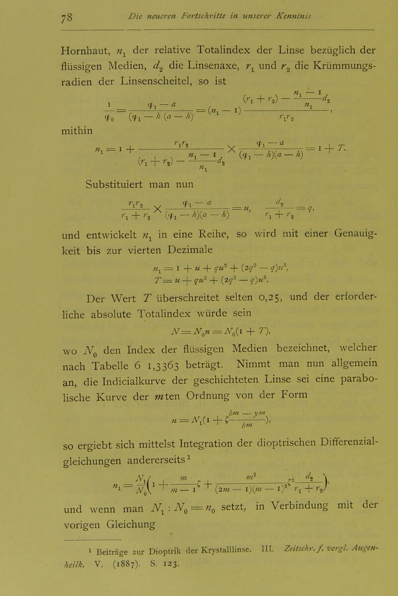 Hornhaut, der relative Totalindex der Linse bezüglich der flüssigen Medien, die Linsenaxe, i\ und die Krümmungs- radien der Linsenscheitel, so ist 'fl — .N «1 </'o ('fl — /O mithin = («1-0 _ , j 'jTi s, '/1 — _ T _L r Substituiert man nun ''l + '2 ('f 1 — — ^0 ' ''l + '2 und entwickelt in eine Reihe, so wird mit einer Genauig- keit bis zur vierten Dezimale = I + + qu- + (2^- — q)n^, T=^ u -\- qti^ + {lq- — q)u^. Der Wert T überschreitet selten 0,25, und der erforder- liche absolute Totahndex würde sein wo TVq den Index der flüssigen Medien bezeichnet, welcher nach Tabelle 6 1,3363 beträgt. Nimmt man nun allgemein an, die Indicialkurve der geschichteten Linse sei eine parabo- lische Kurve der wten Ordnung von der Form lim — yin SO ergiebt sich mittelst Integration der dioptrischen Differenzial- gleichungen andererseits ^ = Wy -^m-i-^ {2m - i){m - iT r, + rj und wenn man N^:N^=^ setzt, in Verbindung mit der vorigen Gleichung 1 Beiträge zur Dioptrik der KrystalUinse. III. Zeitschr.f. vergl. Au^^en- heilk. V. (1887). S. 123.