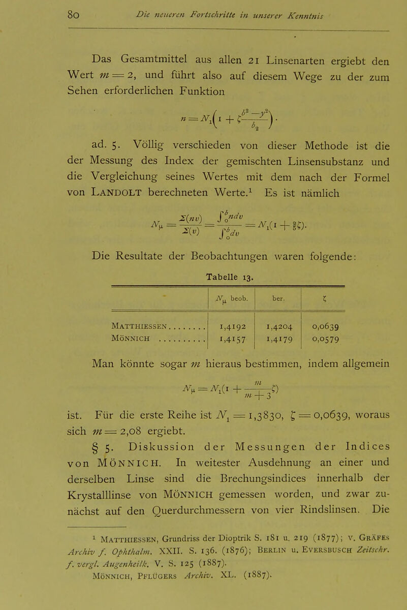 Das Gesamtmittel aus allen 21 Linsenarten ergiebt den Wert m = 2, und führt also auf diesem Wege zu der zum Sehen erforderlichen Funktion ad. 5. Völlig verschieden von dieser Methode ist die der Messung des Index der gemischten Linsensubstanz und die Vergleichung seines Wertes mit dem nach der Formel von Landolt berechneten Werte.^ Es ist nämlich 2{nv) Si'' = ^1(1+ 10- Die Resultate der Beobachtungen waren folgende: Tabelle 13. N., beob. ber. l Matthiessen 1,4192 1,4157 1,4204 1.4179 0,0639 0,0579 MÖNNICH Man könnte sogar tu hieraus bestimmen, indem allgemein tn -\- ist. Für die erste Reihe ist = 1,3830, ^ = 0,0639, woraus sich m=2,oS ergiebt. § 5. Diskussion der Messungen der Indices von MÖNNICH. In weitester Ausdehnung an einer und derselben Linse sind die Brechungsindices innerhalb der Krystalllinse von MÖNNICH gemessen worden, und zwar zu- nächst auf den Querdurchmessern von vier Rindslinsen. Die ^ MatthiEssen, Grundriss der Dioptrik S. iSi u. 219 (1S77); v. Gräfes ArcAiv f. Ophthalvi. XXII. S. 136. (1876); Berlin u. Eversbusch Zeitschr. f. vergl. Augenheilk. V. S. 125 (1887). MÖNNICH, Pflügers Archiv. XL. (1887).