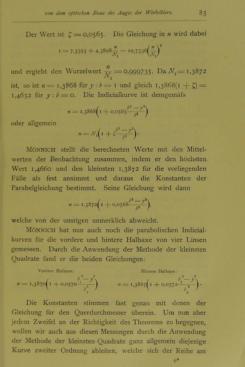 Der Wert ist ^ = 0,0565. Die Gleichung in n wird dabei I = 7,3393 + 4,3898^^ — io,7336(^^y) und ergiebt den Wurzelwert^ 0,999735. Da iVi= 1,3872 ist, so ist n = 1,3868 iür y:b=i und gleich 1,3868(1 + = 1,4652 {vLX y : b = 0. Die Indicialkurve ist demgemäfs n = 1,3868(^1+0,0565-^^] oder allgemein MöNNiCH stellt die berechneten Werte mit den Mittel- werten der Beobachtung zusammen, indem er den höchsten Wert 1,4660 und den kleinsten 1,3872 für die vorliegenden Fälle als fest annimmt und daraus die Konstanten der Parabelgleichung bestimmt. Seine Gleichung wird dann 1,3872(^1+0,0568—^1 welche von der unsrigen unmerklich abweicht. MöNNiCH hat nun auch noch die paraboHschen Indicial- kurven für die vordere und hintere Halbaxe von vier Linsen gemessen. Durch die Anwendung der Methode der kleinsten Quadrate fand er die beiden Gleichungen: Vordere Halbaxe: Hintere Halbaxe; ,22 B a b [,3870^1 + o,o570-i-~] n = 1,3867(^1 + 0,0572-^—] . 1 ^2 Die Konstanten stimmen fast genau mit denen der Gleichung für den Querdurchmesser überein. Um nun aber jedem Zweifel an der Richtigkeit des Theorems zu begegnen, wollen wir auch aus diesen Messungen durch die Anwendung der Methode der kleinsten Quadrate ganz allgemein diejenige Kurve zweiter Ordnung ableiten, welche sich der Reihe am 6*