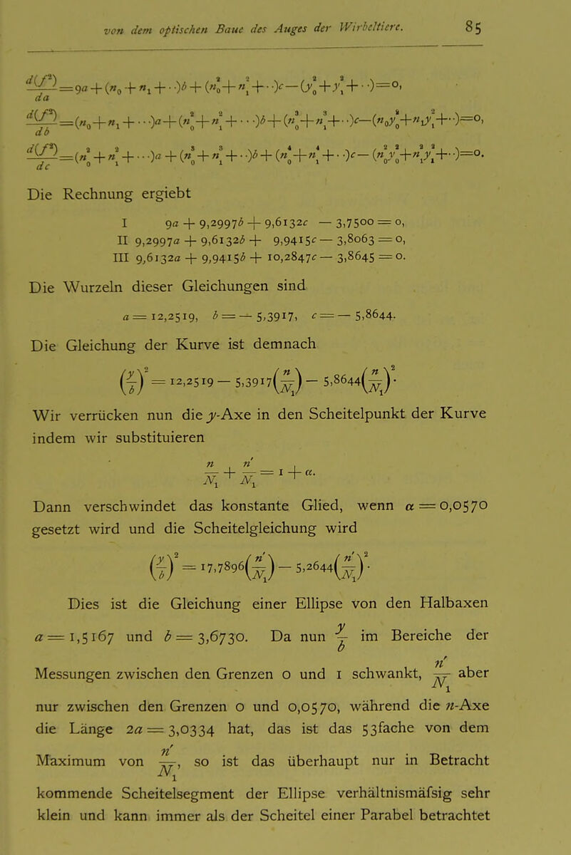 '^^^^=9«+K++.+(«:+«;+• •>-0';+;';+• 0=°. da db 'KP). de '  0 Die Rechnung ergiebt («;+«;+•••)«+(«'+«:+• +(«;+«;+• o^- 0=°. I 9<z + 9,29973+ 9,6132<r —3,7500 = 0, II 9,2997a + 9,6132<5 + 9,9415<r—3,8063 = 0, III 9,6132a + 9,9415'^ + 10,2847^:— 3,8645 =0. Die Wurzeln dieser Gleichungen sind «=12,2519, 3 = — 5,3917, f = —5,8644. Die Gleichung der Kurve ist demnach (7) = ^^'^5X9 - 5,39i7(^) - 5,8644(^J- Wir verrücken nun die j^-Axe in den Scheitelpunkt der Kurve indem wir substituieren Dann verschwindet das konstante Glied, wenn « = 0,0570 gesetzt wird und die Scheitelgleichung wird Dies ist die Gleichung einer Ellipse von den Halbaxen 0=1,5167 und (^ = 3,6730. Da nun j im Bereiche der Messungen zwischen den Grenzen o und i schwankt, aber nur zwischen den Grenzen o und 0,0570, während die «-Axe die Länge 2« = 3,0334 hat, das ist das 53fache von dem n' Maximum von j^, so ist das überhaupt nur in Betracht kommende Scheitelsegment der Ellipse verhältnismäfsig sehr klein und kann immer als der Scheitel einer Parabel betrachtet