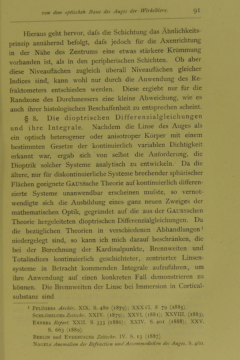 Hieraus geht hervor, dafs die Schichtung das ÄhnUchkeits- prinzip annähernd befolgt, dafs jedoch für die Axenrichtung in der Nähe des Zentrums eine etwas stärkere Krümmung vorhanden ist, als in den peripherischen Schichten. Ob aber diese Niveauflächen zugleich überall Niveauflächen gleicher Indices sind, kann wohl nur durch die Anwendung des Re- fraktometers entschieden werden. Diese ergiebt nur für die Randzone des Durchmessers eine kleine Abweichung, wie es auch ihrer histologischen Beschaffenheit zu entsprechen scheint. § 8. Die dioptrischen Differenzialgleichungen und ihre Integrale. Nachdem die Linse des Auges als ein optisch heterogener oder anisotroper Körper mit einem bestimmten Gesetze der kontinuierlich variablen Dichtigkeit erkannt war, ergab sich von selbst die Anforderung, die Dioptrik solcher Systeme analytisch zu entwickeln. Da die ältere, nur für diskontinuierliche Systeme brechender sphärischer Flächen geeignete GAUSSsche Theorie auf kontinuierlich differen- zierte Systeme unanwendbar erscheinen mufste, so vernot- wendigte sich die Ausbildung eines ganz neuen Zweiges der mathematischen Optik, gegründet auf die aus der GAUSSschen Theorie hergeleiteten dioptrischen Differenzialgleichungen. Da die bezüglichen Theorien in verschiedenen Abhandlungen ^ niedergelegt sind, so kann ich mich darauf beschränken, die bei der Berechnung der Kardinalpunkte, Brennweiten und Totalindices kontinuierlich geschichteter, zentrierter Linsen- systeme in Betracht kommenden Integrale aufzuführen, um ihre Anwendung auf einen konkreten Fall demonstrieren zu können. Die Brennweiten der Linse bei Immersion in Cortical- substanz sind 1 Pflügers Archiv. XIX. S. 480 (1879); XXX v^I. S 79 (iSSs). ScHLÖMiLCHs Z^Vj^/»-. XXIV. (1879); XXVI. (1881); XXVIII. (1883). EXNERs Repert. XXII. S. 333 {1886); XXIV. 8.401 (1888); XXV. S. 663 (1889). Berlin und Everbuschs Zeitschr. IV. S. 13 (1887) Nagels Anomalien der Refraction und Accommodation des Auges, S. 460.