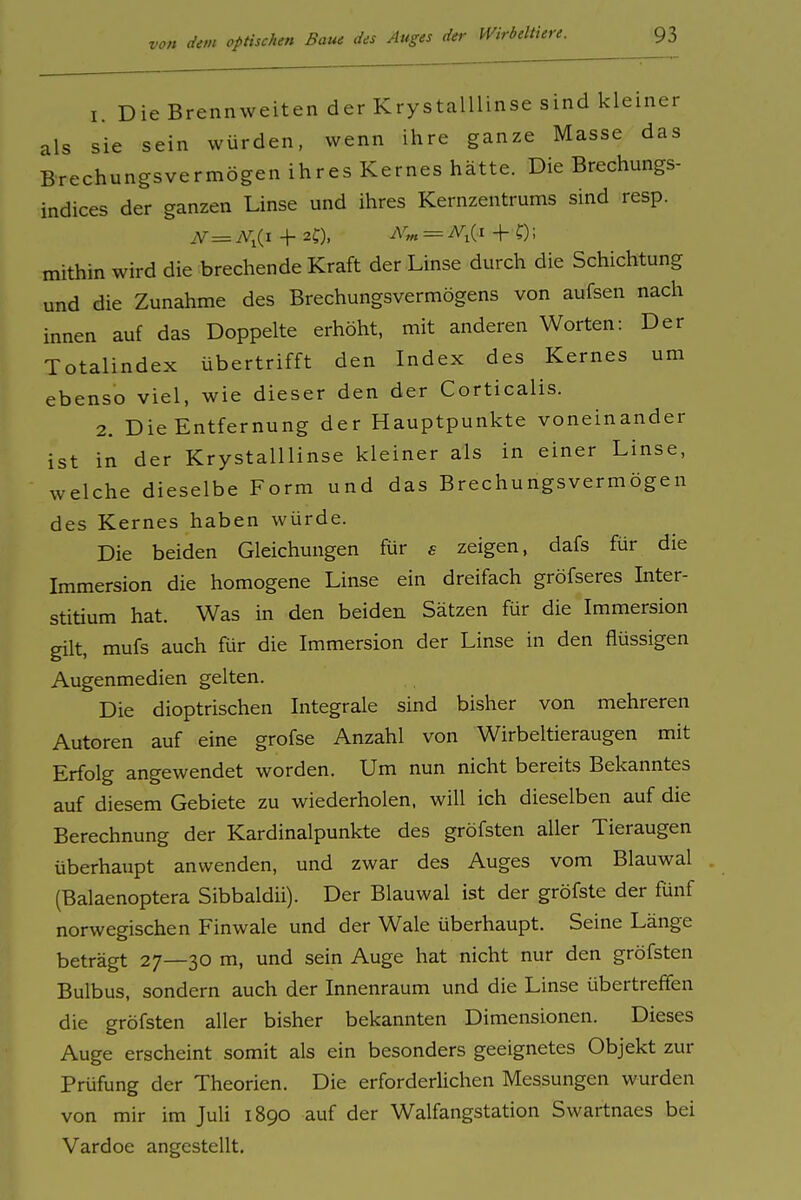 1. Die Brennweiten der Krystalllinse sind kleiner als sie sein würden, wenn ihre ganze Masse das Brechungsvermögen ihres Kernes hätte. Die Brechungs- indices der ganzen Linse und ihres Kernzentrums sind resp. N= N^{i + 2C), - ^1(1 + 0; mithin wird die brechende Kraft der Linse durch die Schichtung und die Zunahme des Brechungsvermögens von aufsen nach innen auf das Doppelte erhöht, mit anderen Worten: Der Totalindex übertrifft den Index des Kernes um ebenso viel, wie dieser den der Corticalis. 2. Die Entfernung der Hauptpunkte voneinander ist in der Krystalllinse kleiner als in einer Linse, welche dieselbe Form und das Brechungsvermögen des Kernes haben würde. Die beiden Gleichungen für e zeigen, dafs für die Immersion die homogene Linse ein dreifach gröfseres Inter- stitium hat. Was in den beiden Sätzen für die Immersion gilt, mufs auch für die Immersion der Linse in den flüssigen Augenmedien gelten. Die dioptrischen Integrale sind bisher von mehreren Autoren auf eine grofse Anzahl von Wirbeltieraugen mit Erfolg angewendet worden. Um nun nicht bereits Bekanntes auf diesem Gebiete zu wiederholen, will ich dieselben auf die Berechnung der Kardinalpunkte des gröfsten aller Tieraugen überhaupt anwenden, und zwar des Auges vom Blauwal (Balaenoptera Sibbaldii). Der Blauwal ist der gröfste der fünf norwegischen Finwale und der Wale überhaupt. Seine Länge beträgt 27—30 m, und sein Auge hat nicht nur den gröfsten Bulbus, sondern auch der Innenraum und die Linse übertreffen die gröfsten aller bisher bekannten Dimensionen. Dieses Auge erscheint somit als ein besonders geeignetes Objekt zur Prüfung der Theorien. Die erforderlichen Messungen wurden von mir im Juli 1890 auf der Walfangstation Swartnaes bei Vardoe angestellt.