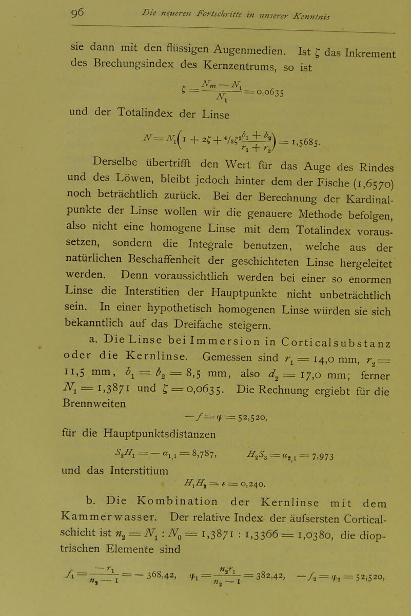 Sie dann mit den flüssigen Augenmedien. Ist X, das Inkrement des Brechimgsindex des Kernzentrums, so ist iV,„ — N. ? = JjT^ = 0,0635 und der Totalindex der Linse N=N,[x + 2f + V3f^^^)= 1,5685. Derselbe übertrifft den Wert für das Auge des Rindes und des Löwen, bleibt jedoch hinter dem der Fische (1,6570) noch beträchtlich zurück. Bei der Berechnung der Kardinal- punkte der Linse wollen wir die genauere Methode befolgen, also nicht eine homogene Linse mit dem Totalindex voraus- setzen, sondern die Integrale benutzen, welche aus der natürlichen Beschaffenheit der geschichteten Linse hergeleitet werden. Denn voraussichtlich werden bei einer so enormen Linse die Interstitien der Hauptpunkte nicht unbeträchtlich sein. In einer hypothetisch homogenen Linse würden sie sich bekanntlich auf das Dreifache steigern. a. Die Linse bei Immersion in Corticalsubstanz oder die Kernlinse. Gemessen sind = 14,0 mm, r^ = 11,5 mm, = = 8,5 mm, also = 17,0 mm; ferner ^1 = 1.3871 und J = 0,0635. Die Rechnung ergiebt für die Brennweiten = 52,520, für die Hauptpunktsdistanzen = — «1,1 = 8,787. H^S^ - ^ . 7,973 und das Interstitium H-^H^ f — 0,240. b. Die Kombination der Kernlinse mit dem Kammerwasser. Der relative Index der äufsersten Cortical- schicht ist = iV, : TVq = 1,3871 : 1,3366 = 1,0380, die diop- trischen Elemente sind /i = ^pi7 = -368,42, <f 1 = = 382,42, 52,520,