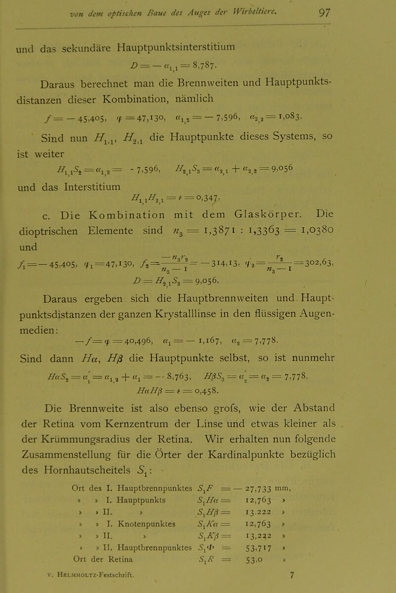 und das sekundäre Hauptpunktsinterstitium Z> = —(^11 = 8,787. Daraus berechnet man die Brennweiten und Hauptpunkts- distanzen dieser Kombination, nämlich /= —45,405, 'f = 47,130, «IS = — 7,596, «.j 2 =1,083. Sind nun H^^^, i/a.i ^'^ Hauptpunkte dieses Systems, so ist weiter 5j=«lO= -7,596, jSg = «2 1 + «2 2 = 9,056 und das Interstitium ^1,1^2,1 = * = o>347- c. Die Kombination mit dem Glaskörper. Die dioptrischen Elemente sind ii^ = 1,3871 : 1,3363 = 1,0380 und /j=-45,40S, 71=47,130, /2=r^'-^=^-314,13, 7 2=-^=-302,63, D = H^ = 9,056. Daraus ergeben sich die Hauptbrennweiten und Haupt- punktsdistanzen der ganzen KrystalUinse in den flüssigen Augen- medien : —/= 7'= 40,496, «i = —1,167, «2 = 7,778- Sind dann //«, Hß die Hauptpunkte selbst, so ist nunmehr HaS^ = «j = «1, -}- «1 = -- 8,763, HßS^ = «,^ = Kg = 7,778, HaH^ = f = 0,458. Die Brennweite ist also ebenso grofs, wie der Abstand der Retina vom Kernzentrum der Linse und etwas kleiner als der Krümmungsradius der Retina. Wir erhalten nun folgende Zusammenstellung für die Orter der Kardinalpunkte bezüglich des Hornhautscheitels S^: Ort des I. Hauptbrennpunktes S,F =- - 27,733 mm » I. Hauptpunkts S^Ha = 12,763 . > > II. » S,H^ = 13.222 » > > I. Knotenpunktes S^Ku = 12,763 » > » II. » S,Kfi = 13,222 . > » II. Hauptbrennpunktes S,'l' = 53,717 » Ort der Retina S,A' = 53,0 V. HELMHOLTZ-Festschrift. 7