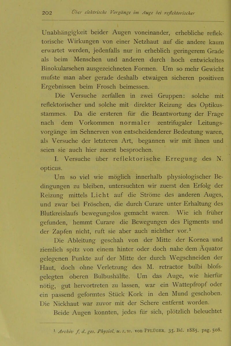 Unabhängigkeit beider Augen voneinander, erhebliche reflek- torische Wirkungen von einer Netzhaut auf die andere kaum erwartet werden, jedenfalls nur in erheblich geringerem Grade als beim Menschen und anderen durch hoch entwickeltes Binokularsehen ausgezeichneten Formen. Um so mehr Gewicht mufste man aber gerade deshalb etwaigen sicheren positiven Ergebnissen beim Frosch beimessen. Die Versuche zerfallen in zwei Gruppen: solche mit reflektorischer und solche mit direkter Reizung des Optikus- stammes. Da die ersteren für die Beantwortung der Frage nach dem Vorkommen normaler zentrifugaler Leitungs- vorgänge im Sehnerven von entscheidenderer Bedeutung waren, als Versuche der letzteren Art, begannen wir mit ihnen und seien sie auch hier zuerst besprochen. I. Versuche über reflektorische Erregung des N. opticus. Um so viel wie möglich innerhalb physiologischer Be- dingungen zu bleiben, untersuchten wir zuerst den Erfolg der Reizung mittels Licht auf die Ströme des anderen Auges, und zwar bei Fröschen, die durch Curare unter Erhaltung des Blutkreislaufs bewegungslos gemacht waren. Wie ich früher gefunden, hemmt Curare die Bewegungen des Pigments und der Zapfen nicht, ruft sie aber auch nichther vor.^ Die Ableitung geschah von der Mitte der Kornea und ziemlich spitz von einem hinter oder doch nahe dem Äquator gelegenen Punkte auf der Mitte der durch Wegschneiden der Haut, doch ohne Verletzung des M. retractor bulbi blofs- gelegten oberen Bulbushälfte. Um das Auge, wie hierfür nötig, gut hervortreten zu lassen, war ein Wattepfropf oder ein passend geformtes Stück Kork in den Mund geschoben. Die Nickhaut war zuvor mit der Schere entfernt worden. Beide Augen konnten, jedes für sich, plötzlich beleuchtet