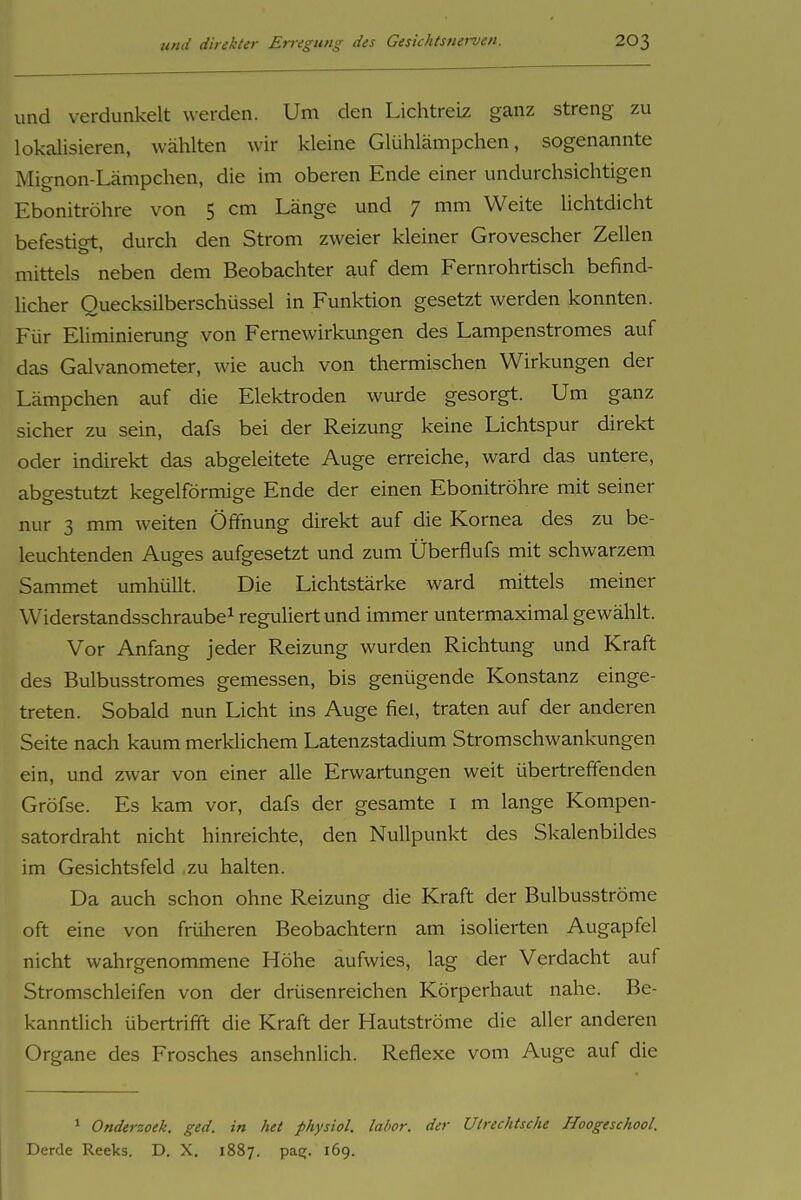 und verdunkelt werden. Um den Lichtreiz ganz streng zu lokalisieren, wählten wir kleine Glühlämpchen, sogenannte Mignon-Lämpchen, die im oberen Ende einer undurchsichtigen Ebonitröhre von 5 cm Länge und 7 mm Weite lichtdicht befestigt, durch den Strom zweier kleiner Grovescher Zellen mittels neben dem Beobachter auf dem Fernrohrtisch befind- licher Quecksilberschüssel in Funktion gesetzt werden konnten. Für EHminierung von Fernewirkungen des Lampenstromes auf das Galvanometer, wie auch von thermischen Wirkungen der Lämpchen auf die Elek-troden wurde gesorgt. Um ganz sicher zu sein, dafs bei der Reizung keine Lichtspur direkt oder indirekt das abgeleitete Auge erreiche, ward das untere, abgestutzt kegelförmige Ende der einen Ebonitröhre mit seiner nur 3 mm weiten Öffnung direkt auf die Kornea des zu be- leuchtenden Auges aufgesetzt und zum Überflufs mit schwarzem Sammet umhüllt. Die Lichtstärke ward mittels meiner Widerstandsschraube^ reguliert und immer untermaximal gewählt. Vor Anfang jeder Reizung wurden Richtung und Kraft des Bulbusstromes gemessen, bis genügende Konstanz einge- treten. Sobald nun Licht ins Auge fiel, traten auf der anderen Seite nach kaum merklichem Latenzstadium Stromschwankungen ein, und zwar von einer alle Erwartungen weit übertreffenden Gröfse. Es kam vor, dafs der gesamte i m lange Kompen- satordraht nicht hinreichte, den Nullpunkt des Skalenbildes im Gesichtsfeld zu halten. Da auch schon ohne Reizung die Kraft der Bulbusströme oft eine von früheren Beobachtern am isolierten Augapfel nicht wahrgenommene Höhe aufwies, lag der Verdacht auf Stromschleifen von der drüsenreichen Körperhaut nahe. Be- kanntlich übertrifft die Kraft der Hautströme die aller anderen Organe des Frosches ansehnlich. Reflexe vom Auge auf die * Onderzoek. ged. in het physiol. lahor. der Utrechtsche Hoogeschool. Derde Reeks. D. X. 1887. pas;. 169.