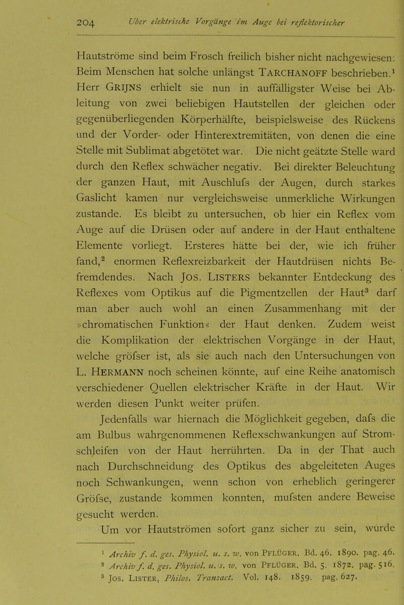 Hautströme sind beim Frosch freilich bisher nicht nachgewiesen; j Beim Menschen hat solche unlängst Tarchanoff beschrieben.* ' Herr Grijns erhielt sie nun in auffälUgster Weise bei Ab- i leitung von zwei beliebigen Hautstellen der gleichen oder ' gegenüberliegenden Körperhälfte, beispielsweise des Rückens j und der Vorder- oder Hinterextremitäten, von denen die eine ' Stelle mit Sublimat abgetötet war. Die nicht geätzte Stelle ward ; durch den Reflex schwächer negativ. Bei direkter Beleuchtung | der ganzen Haut, mit Auschlufs der Augen, durch starkes Gaslicht kamen nur vergleichsweise unmerkliche Wirkungen zustande. Es bleibt zu untersuchen, ob hier ein Reflex vom Auge auf die Drüsen oder auf andere in der Haut enthaltene | Elemente vorliegt. Ersteres hätte bei der, wie ich früher j fand,^ enormen Reflexreizbarkeit der Hautdrüsen nichts Be- | fremdendes. Nach Jos. Listers bekannter Entdeckung des Reflexes vom Optikus auf die Pigmentzellen der Haut^ darf man aber auch wohl an einen Zusammenhang mit der »chromatischen Funktion« der Haut denken. Zudem weist die Komplikation der elektrischen Vorgänge in der Haut, , welche gröfser ist, als sie auch nach den Untersuchungen von ' L. Hermann noch scheinen könnte, auf eine Reihe anatomisch verschiedener Quellen elektrischer Kräfte in der Haut. Wir ; werden diesen Punkt weiter prüfen. j Jedenfalls war hiernach die Möglichkeit gegeben, dafs die . am Bulbus wahrgenommenen Reflexschwankungen auf Strom- j schleifen von der Haut herrührten. Da in der That auch ] nach Durchschneidung des Optikus des abgeleiteten Auges 1 noch Schwankungen, wenn schon von erheblich geringerer , Gröfse, zustande kommen konnten, mufsten andere Beweise ' gesucht werden. Um vor Hautströmen sofort ganz sicher zu sein, wurde ; ' Archiv f. d. ges. PhysioL u. s. w. von Pflüger. Bd. 46. 1890. pag. 46. | * Archiv f. d. ges. Physiol. u. s. w. von PflÜGER. Bd. 5. 1872. pag. 516. ] ^ Jos. Lister, Philos. Transact. Vol. 148. 1859. pag. 627. ^