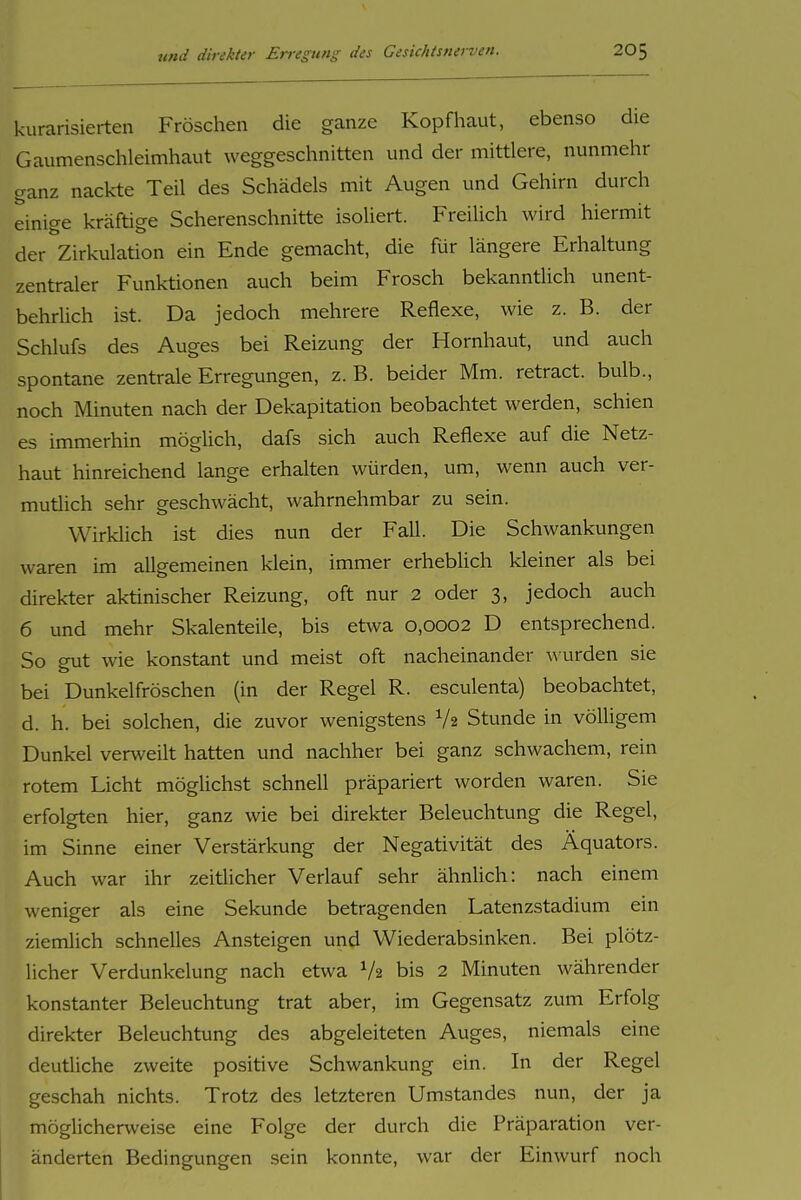 kurarisierten Fröschen die ganze Kopfhaut, ebenso die Gaumenschleimhaut weggeschnitten und der mittlere, nunmehr ganz nackte Teil des Schädels mit Augen und Gehirn durch einige kräftige Scherenschnitte isoliert. Freilich wird hiermit der Zirkulation ein Ende gemacht, die für längere Erhaltung zentraler Funktionen auch beim Frosch bekanntiich unent- behrlich ist. Da jedoch mehrere Reflexe, wie z. B. der Schlufs des Auges bei Reizung der Hornhaut, und auch spontane zentrale Erregungen, z. B. beider Mm. retract. bulb., noch Minuten nach der Dekapitation beobachtet werden, schien es immerhin mögüch, dafs sich auch Reflexe auf die Netz- haut hinreichend lange erhalten würden, um, wenn auch ver- mutiich sehr geschwächt, wahrnehmbar zu sein. Wirklich ist dies nun der Fall. Die Schwankungen waren im allgemeinen klein, immer erhebHch kleiner als bei direkter aktinischer Reizung, oft nur 2 oder 3, jedoch auch 6 und mehr Skalenteile, bis etwa 0,0002 D entsprechend. So gut wie konstant und meist oft nacheinander wurden sie bei Dunkelfröschen (in der Regel R. esculenta) beobachtet, d. h. bei solchen, die zuvor wenigstens V2 Stunde in völligem Dunkel verweilt hatten und nachher bei ganz schwachem, rein rotem Licht mögUchst schnell präpariert worden waren. Sie erfolgten hier, ganz wie bei direkter Beleuchtung die Regel, im Sinne einer Verstärkung der Negativität des Äquators. Auch war ihr zeitiicher Verlauf sehr ähnlich: nach einem weniger als eine Sekunde betragenden Latenzstadium ein ziemlich schnelles Ansteigen und Wiederabsinken. Bei plötz- licher Verdunkelung nach etwa V2 bis 2 Minuten währender konstanter Beleuchtung trat aber, im Gegensatz zum Erfolg direkter Beleuchtung des abgeleiteten Auges, niemals eine deutliche zweite positive Schwankung ein. In der Regel geschah nichts. Trotz des letzteren Umstandes nun, der ja möglicherweise eine Folge der durch die Präparation ver- änderten Bedingungen sein konnte, war der Einwurf noch
