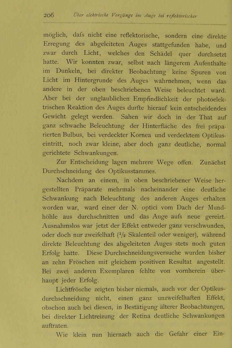möglich, dafs nicht eine reflektorische, sondern eine direkte Erregung des abgeleiteten Auges stattgefunden habe, und zwar durch Licht, welches den Schädel quer durchsetzt hatte. Wir konnten zwar, selbst nach längerem Aufenthalte im Dunkeln, bei direkter Beobachtung keine Spuren von Licht im Hintergrunde des Auges wahrnehmen, wenn das andere in der oben beschriebenen Weise beleuchtet ward. Aber bei der unglaublichen Empfindlichkeit der photoelek- trischen Reaktion des Auges durfte hierauf kein entscheidendes Gewicht gelegt werden. Sahen wir doch in der That auf ganz schwache Beleuchtung der Hinterfläche des frei präpa- rierten Bulbus, bei verdeckter Kornea und verdecktem Optikus- eintritt, noch zwar kleine, aber doch ganz deutliche, normal gerichtete Schwankungen. Zur Entscheidung lagen mehrere Wege offen. Zunächst Durchschneidung des Optikusstammes. Nachdem an einem, in oben beschriebener Weise her- gestellten Präparate mehrmals nacheinander eine deutliche Schwankung nach Beleuchtung des anderen Auges erhalten worden war, ward einer der N. optici vom Dach der Mund- höhle aus durchschnitten und das Auge aufs neue gereizt. Ausnahmslos war jetzt der Effekt entweder ganz verschwunden, oder doch nur zweifelhaft (V2 Skalenteil oder weniger), während direkte Beleuchtung des abgeleiteten Auges stets noch guten Erfolg hatte. Diese Durchschneidungsversuche wurden bisher an zehn Fröschen mit gleichem positiven Resultat angestellt. Bei zwei anderen Exemplaren fehlte von vornherein über- haupt jeder Erfolg. Lichtfrösche zeigten bisher niemals, auch vor der Optikus- durchschneidung nicht, einen ganz unzweifelhaften Effekt, obschon auch bei diesen, in Bestätigung älterer Beobachtungen, bei direkter Lichtreizung der Retina deutliche Schwankungen auftraten. Wie klein nun hiernach auch die Gefahr einer Ein-