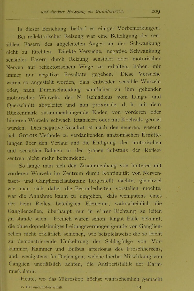 In dieser Beziehung bedarf es einiger Vorbemerkungen. Bei reflektorischer Reizung war eine Beteiligung der sen- siblen Fasern des abgeleiteten Auges an der Schwankung nicht zu fürchten. Direkte Versuche, negative Schwankung sensibler Fasern durch Reizung sensibler oder motorischer Nerven auf reflektorischem Wege zu erhalten, haben mir immer nur negative Resultate gegeben. Diese Versuche waren so angestellt worden, dafs entweder sensible Wurzeln oder, nach Durchschneidung sämtlicher zu ihm gehender motorischer Wurzeln, der N. ischiadicus vom Längs- und Querschnitt abgeleitet und nun proximale, d. h. mit dem Rückenmark zusammenhängende Enden von vorderen oder hinteren Wurzeln schwach tetanisiert oder mit Kochsalz gereizt wurden. Dies negative Resultat ist nach den neueren, wesent- lich GOLGIS Methode zu verdankenden anatomischen Ermitte- lungen über den Verlauf und die Endigung der motorischen und sensiblen Bahnen in der grauen Substanz der Reflex- zentren nicht mehr befremdend. So lange man sich den Zusammenhang von hinteren mit vorderen Wurzeln im Zentrum durch Kontinuität von Nerven- faser- und Ganglienzellsubstanz hergestellt dachte, gleichviel wie man sich dabei die Besonderheiten vorstellen mochte, war die Annahme kaum zu umgehen, dafs wenigstens eines der beim Reflex beteiligten Elemente, wahrscheinlich die Ganglienzellen, überhaupt nur in einer Richtung zu leiten im Stande seien. Freilich waren schon längst Fälle bekannt, die ohne doppelsinniges Leitungsvermögen gerade von Ganglien- zellen nicht erklärüch schienen, wie beispielsweise die so leicht zu demonstrierende Umkehrung der Schlagfolge von Vor- kammer, Kammer und Bulbus arteriosus des Froschherzens, und, wenigstens für Diejenigen, welche hierbei Mitwirkung von Ganglien unerläfslich achten, die Antiperistaltik der Darm- muskulatur. Heute, wo das Mikroskop höchst wahrscheinlich gemacht V- HELMHOLTZ-Festschrift. I4
