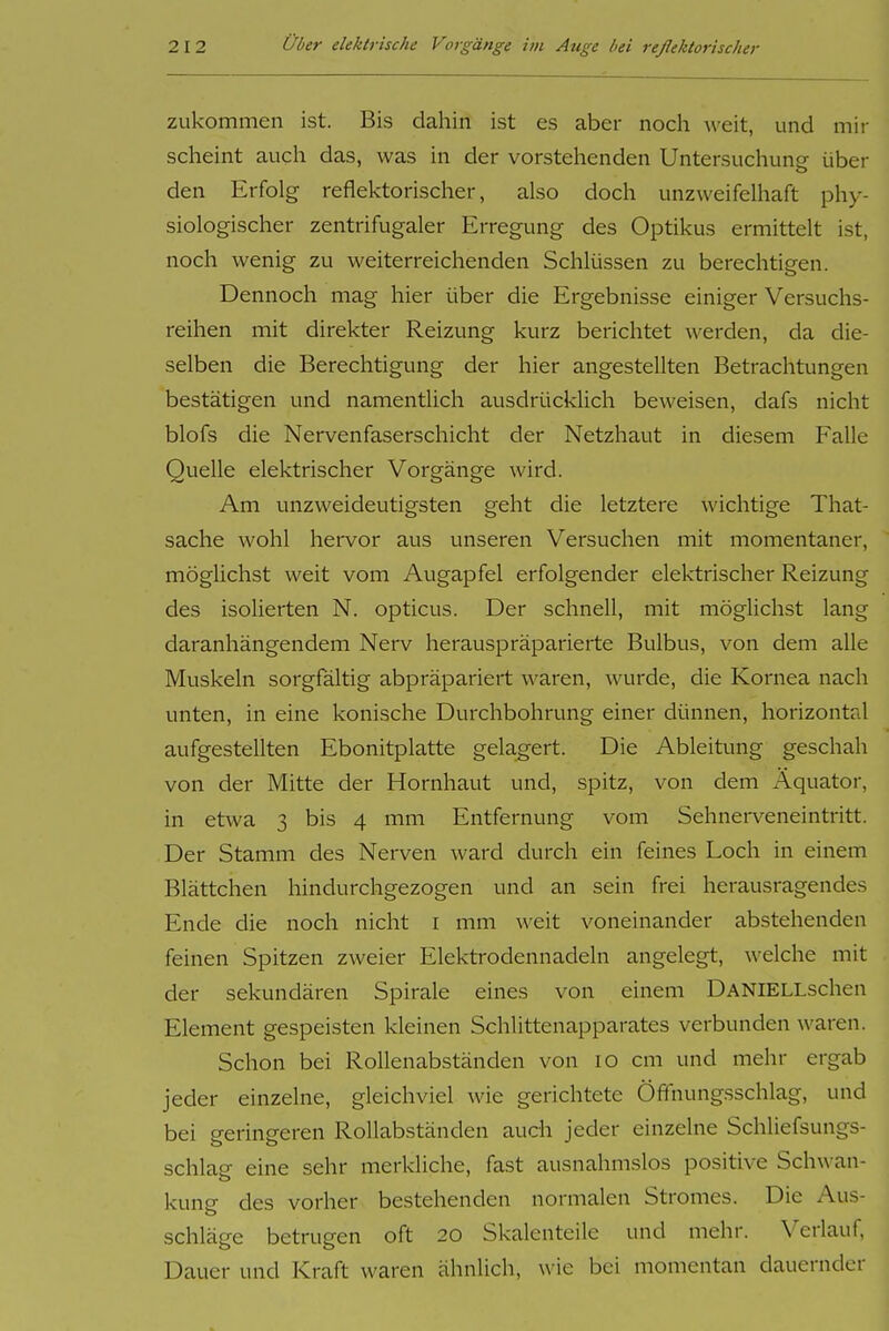 zukommen ist. Bis dahin ist es aber noch weit, und mir scheint auch das, was in der vorstehenden Untersuchung über den Erfolg reflel-ctorischer, also doch unzweifelhaft phy- siologischer zentrifugaler Erregung des Optikus ermittelt ist, noch wenig zu weiterreichenden Schlüssen zu berechtigen. Dennoch mag hier über die Ergebnisse einiger Versuchs- reihen mit direkter Reizung kurz berichtet werden, da die- selben die Berechtigung der hier angestellten Betrachtungen bestätigen und namentlich ausdrücklich beweisen, dafs nicht blofs die Nervenfaserschicht der Netzhaut in diesem Falle Quelle elektrischer Vorgänge wird. Am unzweideutigsten geht die letztere wichtige That- sache wohl hervor aus unseren Versuchen mit momentaner, möglichst weit vom Augapfel erfolgender elektrischer Reizung des isolierten N. opticus. Der schnell, mit möglichst lang daranhängendem Nerv herauspräparierte Bulbus, von dem alle Muskeln sorgfältig abpräpariert waren, wurde, die Kornea nach unten, in eine konische Durchbohrung einer dünnen, horizontal aufgestellten Ebonitplatte gelagert. Die Ableitung geschah von der Mitte der Hornhaut und, spitz, von dem Äquator, in etwa 3 bis 4 mm Entfernung vom Sehnerveneintritt. Der Stamm des Nerven ward durch ein feines Loch in einem Blättchen hindurchgezogen und an sein frei herausragendes Ende die noch nicht i mm weit voneinander abstehenden feinen Spitzen zweier Elektrodennadeln angelegt, welche mit der sekundären Spirale eines von einem DANlELLschen Element gespeisten kleinen Schlittenapparates verbunden waren. Schon bei Rollenabständen von 10 cm und mehr ergab jeder einzelne, gleichviel wie gerichtete Öffnungsschlag, und bei geringeren Rollabständen auch jeder einzelne Schliefsungs- schlag eine sehr merkliche, fast ausnahmslos positive Schwan- kung des vorher bestehenden normalen Stromes. Die Aus- schläge betrugen oft 20 Skalenteile und mehr. Verlauf, Dauer und Kraft waren ähnlich, u'ie bei momentan dauernder