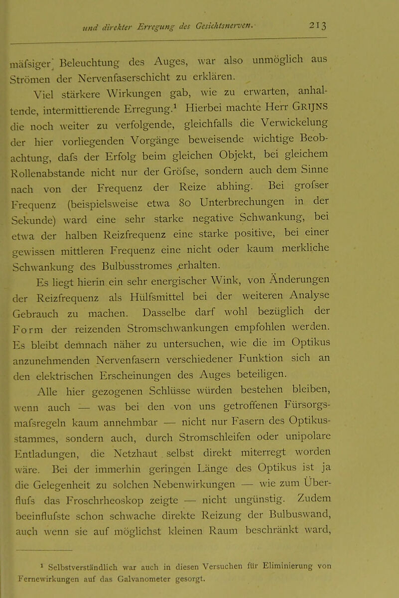 mäfsiger; Beleuchtung des Auges, war also unmöglich aus Strömen der Nervenfaserschicht zu erklären. Viel stärkere Wirkungen gab, wie zu erwarten, anhal- tende, intermittierende Erregimg.^ Hierbei machte Herr Grijns die noch weiter zu verfolgende, gleichfalls die Verwickelung der hier vorliegenden Vorgänge beweisende wichtige Beob- achtung, dafs der Erfolg beim gleichen Objekt, bei gleichem Rollenabstande nicht nur der Gröfse, sondern auch dem Sinne nach von der Frequenz der Reize abhing. Bei grofser Frequenz (beispielsweise etwa 80 Unterbrechungen in der Sekunde) ward eine sehr starke negative Schwankung, bei etwa der halben Reizfrequenz eine starke positive, bei einer o-ewissen mittleren Frequenz eine nicht oder kaum merkliche Schwankung des Bulbusstromes .erhalten. Es liegt hierin ein sehr energischer Wink, von Änderungen der Reizfrequenz als Hülfsmittel bei der weiteren Analyse Gebrauch zu machen. Dasselbe darf wohl bezüglich der Form der reizenden Stromschwankungen empfohlen werden. Es bleibt demnach näher zu untersuchen, wie die im Optikus anzunehmenden Nervenfasern verschiedener Funktion sich an den elektrischen Erscheinungen des Auges beteiligen. Alle hier gezogenen Schlüsse würden bestehen bleiben, wenn auch — was bei den von uns getroffenen Fürsorgs- mafsregeln kaum annehmbar — nicht nur Fasern des Optikus- Stammes, sondern auch, durch Stromschleifen oder unipolare Entladungen, die Netzhaut selbst direkt miterregt worden wäre. Bei der immerhin geringen Länge des Optikus ist ja die Gelegenheit zu solchen Nebenwirkungen — wie zum Uber- flufs das Froschrheoskop zeigte — nicht ungünstig. Zudem beeinflufste schon schwache direkte Reizung der Bulbuswand, auch wenn sie auf möglichst kleinen Raum beschränkt ward. 1 Selbstverständlich war auch in diesen Versuchen für Eliminierung von Femewirkungen auf das Galvanometer gesorgt.