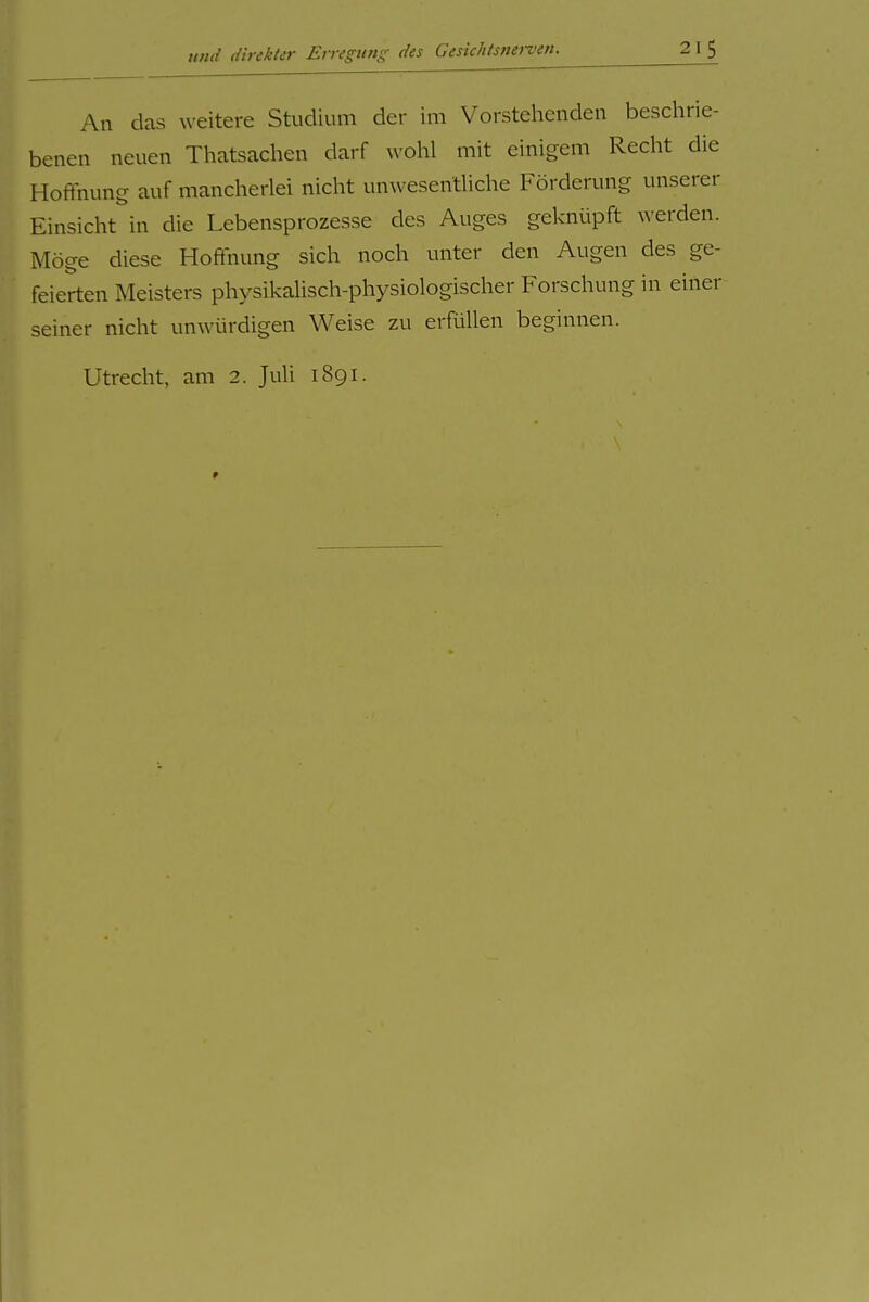 An das weitere Studium der im Vorstehenden beschrie- benen neuen Thatsachen darf wohl mit einigem Recht die Hoffnung auf mancherlei nicht unwesentliche Förderung unserer Einsicht in die Lebensprozesse des Auges geknüpft werden. Möge diese Hoffnung sich noch unter den Augen des ge- feierten Meisters physikalisch-physiologischer Forschung in einer seiner nicht unwürdigen Weise zu erfüllen beginnen. Utrecht, am 2. Juli 1891.