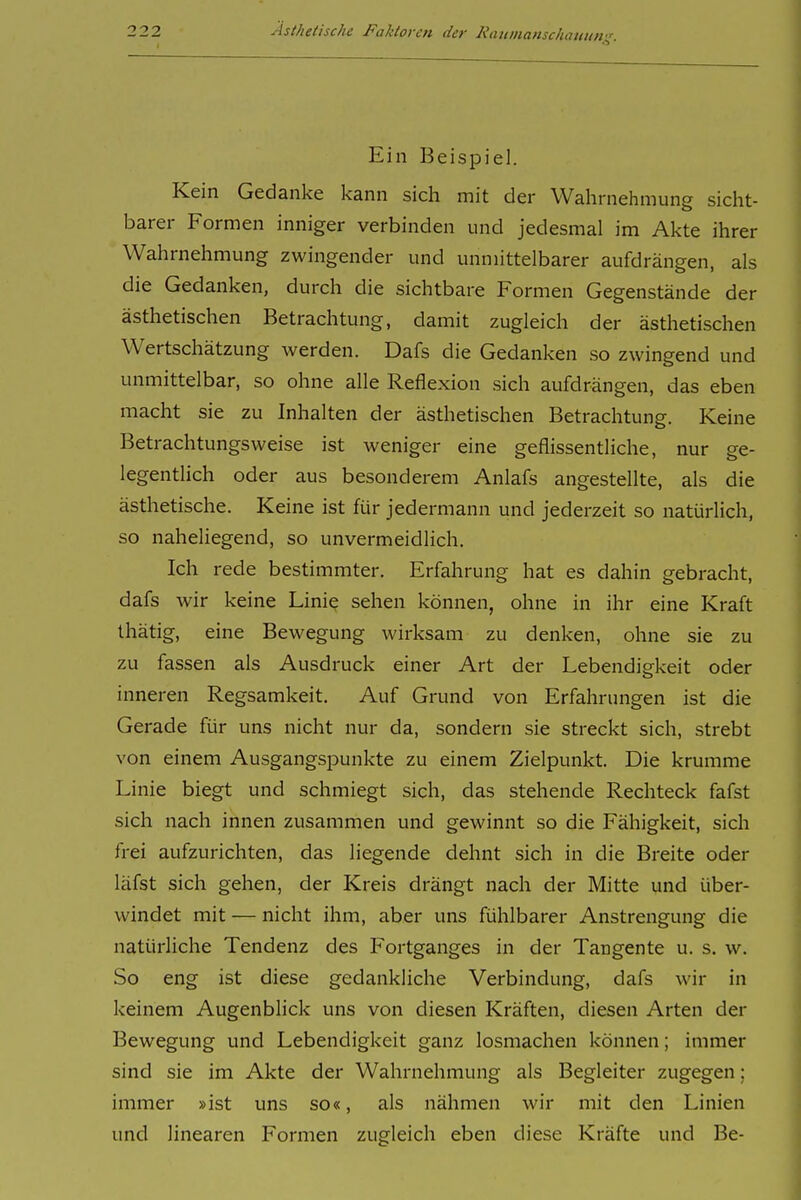 Ein Beispiel. | Kein Gedanke kann sich mit der Wahrnehmung sieht- j barer Formen inniger verbinden und jedesmal im Akte ihrer i Wahrnehmung zwingender und unmittelbarer aufdrängen, als ! die Gedanken, durch die sichtbare Formen Gegenstände der ! ästhetischen Betrachtung, damit zugleich der ästhetischen ; Wertschätzung werden. Dafs die Gedanken so zwingend und ! unmittelbar, so ohne alle Reflexion sich aufdrängen, das eben ; macht sie zu Inhalten der ästhetischen Betrachtung. Keine i Betrachtungsweise ist weniger eine geflissentliche, nur ge- \ legentlich oder aus besonderem Anlafs angestellte, als die i ästhetische. Keine ist für jedermann und jederzeit so natürlich, so naheliegend, so unvermeidlich. Ich rede bestimmter. Erfahrung hat es dahin gebracht, dafs wir keine Linie sehen können, ohne in ihr eine Kraft 1 thätig, eine Bewegung wirksam zu denken, ohne sie zu zu fassen als Ausdruck einer Art der Lebendigkeit oder ' inneren Regsamkeit. Auf Grund von Erfahrungen ist die Gerade für uns nicht nur da, sondern sie streckt sich, strebt von einem Ausgangspunkte zu einem Zielpunkt. Die krumme Linie biegt und schmiegt sich, das stehende Rechteck fafst ] sich nach innen zusammen und gewinnt so die Fähigkeit, sich frei aufzurichten, das liegende dehnt sich in die Breite oder läfst sich gehen, der Kreis drängt nach der Mitte und über- windet mit — nicht ihm, aber uns fühlbarer Anstrengung die ! natürliche Tendenz des Fortganges in der Tangente u. s. w. | So eng ist diese gedankliche Verbindung, dafs wir in : keinem Augenblick uns von diesen Kräften, diesen Arten der \ Bewegung und Lebendigkeit ganz losmachen können; immer j sind sie im Akte der Wahrnehmung als Begleiter zugegen: j immer »ist uns so«, als nähmen wir mit den Linien j und linearen Formen zugleich eben diese Kräfte und Be- \