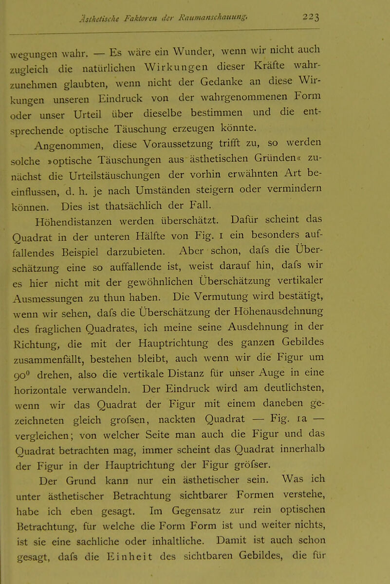wegungen wdhr. — Es wäre ein Wunder, wenn wir nicht auch zugleich die natürlichen Wirkungen dieser Kräfte wahr- zunehmen glaubten, wenn nicht der Gedanke an diese Wir- kungen unseren Eindruck von der wahrgenommenen Form oder unser Urteil über dieselbe bestimmen und die ent- sprechende optische Täuschung erzeugen könnte. Angenommen, diese Voraussetzung trifft zu, so werden solche »optische Täuschungen aus ästhetischen Gründen« zu- nächst die Urteilstäuschungen der vorhin erwähnten Art be- einflussen, d. h. je nach Umständen steigern oder vermindern können. Dies ist thatsächlich der Fall. Höhendistanzen werden überschätzt. Dafür scheint das Quadrat in der unteren Hälfte von Fig. i ein besonders auf- fallendes Beispiel darzubieten. Aber schon, dafs die Über- schätzung eine so auffallende ist, weist darauf hin, dafs wir es hier nicht mit der gewöhnlichen Überschätzung vertikaler Ausmessungen zu thun haben. Die Vermutung wird bestätigt, wenn wir sehen, dafs die Überschätzung der Höhenausdehnung des fraglichen Quadrates, ich meine seine Ausdehnung in der Richtung, die mit der Hauptrichtung des ganzen Gebildes zusammenfällt, bestehen bleibt, auch wenn wir die Figur um 90° drehen, also die vertikale Distanz für unser Auge in eine horizontale verwandeln. Der Eindruck wird am deutlichsten, wenn wir das Quadrat der Figur mit einem daneben ge- zeichneten gleich grofsen, nackten Quadrat — Fig. la — vergleichen; von welcher Seite man auch die Figur und das Quadrat betrachten mag, immer scheint das Quadrat innerhalb der Figur in der Hauptrichtung der Figur gröfser. Der Grund kann nur ein ästhetischer sein. Was ich unter ästhetischer Betrachtung sichtbarer Formen verstehe, habe ich eben gesagt. Im Gegensatz zur rein optischen Betrachtung, für welche die Form Form ist und weiter nichts, ist sie eine sachliche oder inhaltliche. Damit ist auch schon gesagt, dafs die Einheit des sichtbaren Gebildes, die für
