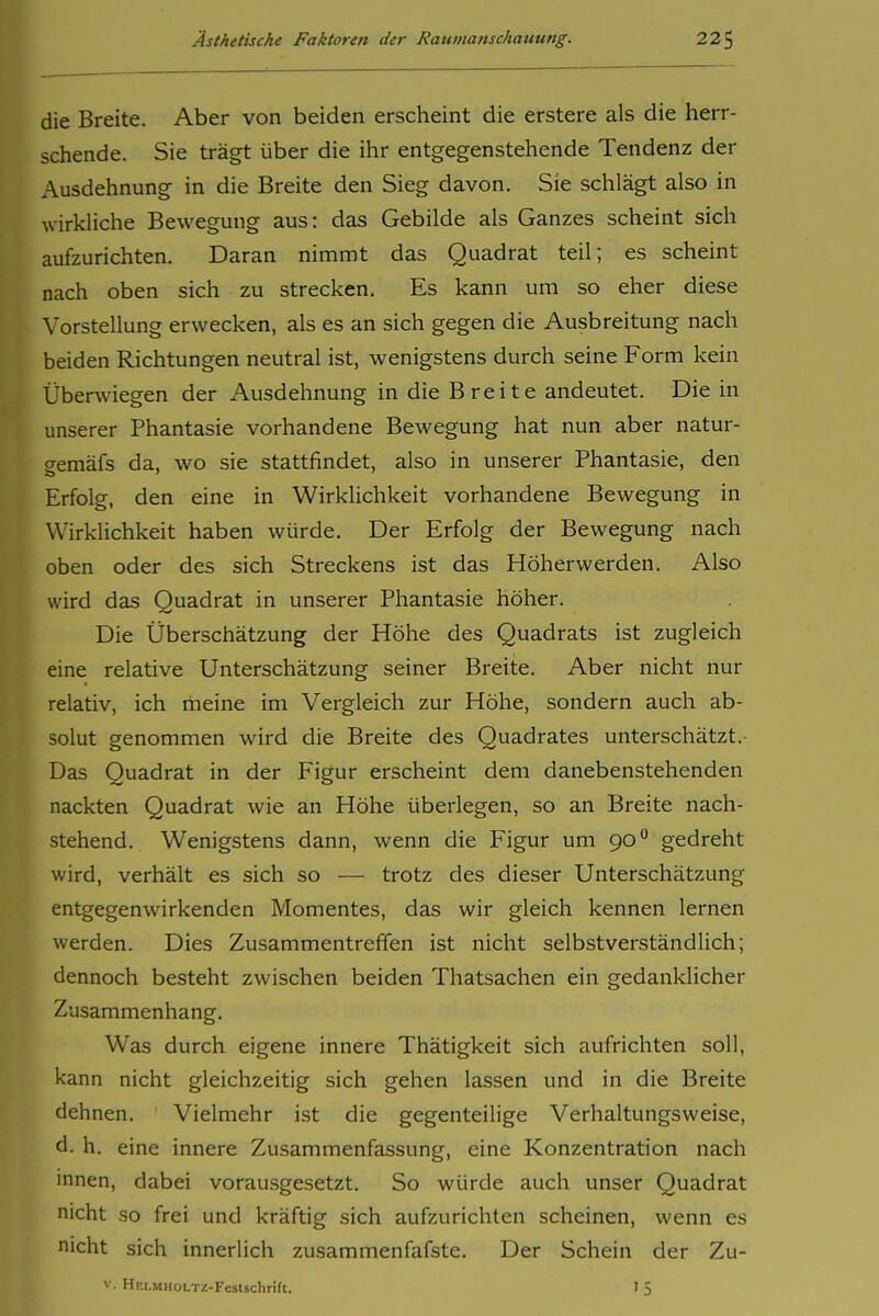 die Breite. Aber von beiden erscheint die erstere als die herr- schende. Sie trägt über die ihr entgegenstehende Tendenz der Ausdehnung in die Breite den Sieg davon. Sie schlägt also in wirkliche Bewegung aus: das Gebilde als Ganzes scheint sich aufzurichten. Daran nimmt das Quadrat teil; es scheint nach oben sich zu strecken. Es kann um so eher diese Vorstellung erwecken, als es an sich gegen die Ausbreitung nach beiden Richtungen neutral ist, wenigstens durch seine Form kein Überwiegen der Ausdehnung in die Breite andeutet. Die in unserer Phantasie vorhandene Bewegung hat nun aber natur- gemäfs da, wo sie stattfindet, also in unserer Phantasie, den Erfolg, den eine in WirkUchkeit vorhandene Bewegung in Wirklichkeit haben würde. Der Erfolg der Bewegung nach oben oder des sich Streckens ist das Höherwerden. Also wird das Quadrat in unserer Phantasie höher. Die Überschätzung der Höhe des Quadrats ist zugleich eine relative Unterschätzung seiner Breite. Aber nicht nur relativ, ich meine im Vergleich zur Höhe, sondern auch ab- solut genommen wird die Breite des Quadrates unterschätzt. Das Quadrat in der Figur erscheint dem danebenstehenden nackten Quadrat wie an Höhe überlegen, so an Breite nach- stehend. Wenigstens dann, wenn die Figur um 90 gedreht wird, verhält es sich so — trotz des dieser Unterschätzung entgegenwirkenden Momentes, das wir gleich kennen lernen werden. Dies Zusammentreffen ist nicht selbstverständlich; dennoch besteht zwischen beiden Thatsachen ein gedanklicher Zusammenhang. Was durch eigene innere Thätigkeit sich aufrichten soll, kann nicht gleichzeitig sich gehen lassen und in die Breite dehnen. Vielmehr ist die gegenteilige Verhaltungsweise, d. h. eine innere Zusammenfassung, eine Konzentration nach innen, dabei vorausgesetzt. So würde auch unser Quadrat nicht so frei und kräftig sich aufzurichten scheinen, wenn es nicht sich innerlich zusammenfafste. Der Schein der Zu- V. HELMHOLTZ-Feslschrift. I 5