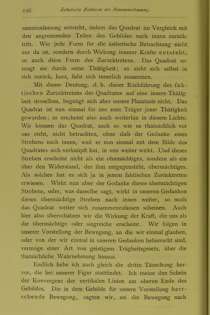 sammenfassung entsteht, indem das Quadrat im Vergleich mit den angrenzenden Teilen des Gebildes nach innen zurück- tritt. Wie jede Form für die ästhetische Betrachtung nicht nur da ist, sondern durch Wirkung innerer Kräfte entsteht, so auch diese Form des Zurücktretens. Das Quadrat er- zeugt sie durch seine Thätigkeit; es zieht sich selbst in sich zurück, kurz, fafst sich innerlich zusammen. Mit dieser Deutung, d. h. dieser Rückführung des fak- tischen Zurücktretens des Quadrates auf eine innere Thätig- keit desselben, begnügt sich aber unsere Phantasie nicht. Das Quadrat ist nun einmal für uns zum Träger jener Thätigkeit geworden; es erscheint also auch weiterhin in diesem Lichte. Wir können das Quadrat, auch so wie es thatsächlich vor uns steht, nicht betrachten, ohne dafs der Gedanke eines Strebens nach innen, weil er nun einmal mit dem Bilde des Quadrates sich verknüpft hat, in uns weiter wirkt. Und dieses Streben erscheint nicht als ein ohnmächtiges, sondern als ein über den Widerstand, der ihm entgegensteht, übermächtiges. Als solches hat es sich ja in jenem faktischen Zurücktreten erwiesen. Wirkt nun aber der Gedanke dieses übermächtigen Strebens, oder, was dasselbe sagt, wirkt in unseren Gedanken dieses übermächtige Streben nach innen weiter, so mufs das Quadrat weiter sich zusammenzufassen scheinen. Auch hier also überschätzen wir die Wirkung der Kraft, die uns als die übermächtige oder siegreiche erscheint. Wir folgen in unserer Vorstellung der Bewegung, an die wir einmal glauben, oder von der wir einmal in unseren Gedanken beherrscht sind, vermöge einer Art von geistigem Trägheitsgesetz, über die thatsächliche Wahrnehmung hinaus. Endlich hebe ich auch gleich die dritte Täuschung her- vor, die bei unserer Figur stattfindet. Ich meine den Schein der Konvergenz der vertikalen Linien am oberen Ende des Gebildes, Die in dem Gebilde für unsere Vorstellung herr- schende Bewegung, sagten wir, sei die Bewegung nach