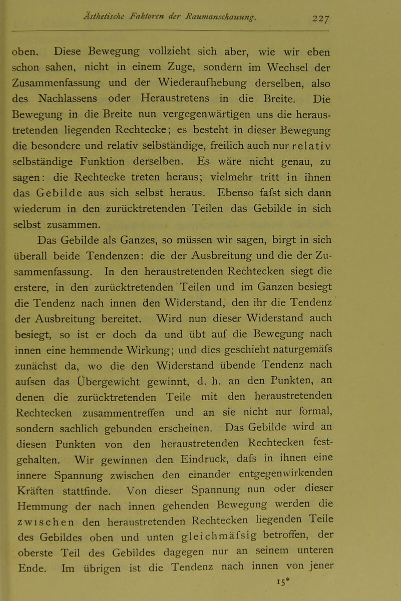 oben. Diese Bewegung vollzieht sich aber, wie wir eben schon sahen, nicht in einem Zuge, sondern im Wechsel der Zusammenfassung und der Wiederaufhebung derselben, also des Nachlassens oder Heraustretens in die Breite. Die Bewegung in die Breite nun vergegenwärtigen uns die heraus- tretenden liegenden Rechtecke; es besteht in dieser Bewegung die besondere und relativ selbständige, freilich auch nur relativ selbständige Funktion derselben. Es wäre nicht genau, zu sagen: die Rechtecke treten heraus; vielmehr tritt in ihnen das Gebilde aus sich selbst heraus. Ebenso fafst sich dann wiederum in den zurücktretenden Teilen das Gebilde in sich selbst zusammen. Das Gebilde als Ganzes, so müssen wir sagen, birgt in sich überall beide Tendenzen: die der Ausbreitung und die der Zu- sammenfassung. In den heraustretenden Rechtecken siegt die erstere, in den zurücktretenden Teilen und im Ganzen besiegt die Tendenz nach innen den Widerstand, den ihr die Tendenz der Ausbreitung bereitet. Wird nun dieser Widerstand auch besiegt, so ist er doch da und übt auf die Bewegung nach innen eine hemmende Wirkung; und dies geschieht naturgemäfs zunächst da, wo die den Widerstand übende Tendenz nach aufsen das Übergewicht gewinnt, d. h. an den Punkten, an denen die zurücktretenden Teile mit den heraustretenden Rechtecken zusammentreffen und an sie nicht nur formal, sondern sachlich gebunden erscheinen. Das Gebilde wird an diesen Punkten von den heraustretenden Rechtecken fest- gehalten. Wir gewinnen den Eindruck, dafs in ihnen eine innere Spannung zwischen den einander entgegenwirkenden Kräften stattfinde. Von dieser Spannung nun oder dieser Hemmung der nach innen gehenden Bewegung werden die zwischen den heraustretenden Rechtecken liegenden Teile des Gebildes oben und unten gleichmäfsig betroffen, der oberste Teil des Gebildes dagegen nur an seinem unteren Ende. Im übrigen ist die Tendenz nach innen von jener 15'