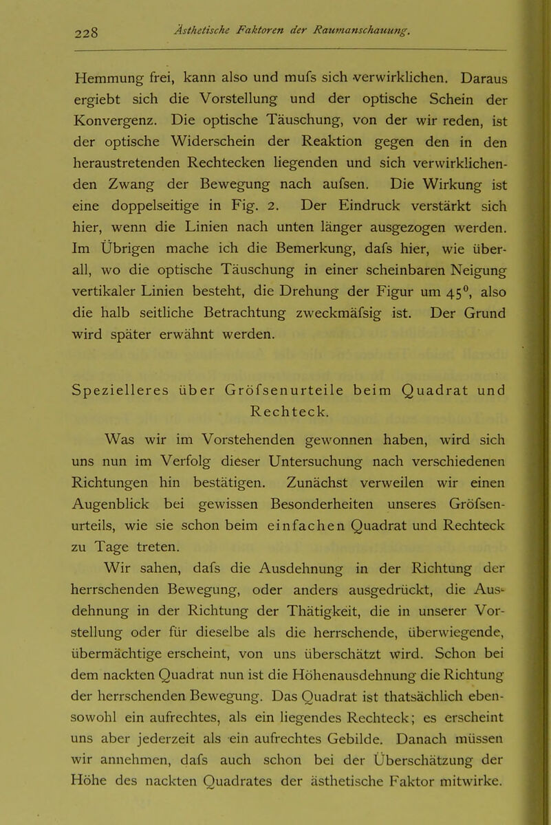 Hemmung frei, kann also und mufs sich -verwirklichen. Daraus ergiebt sich die Vorstellung und der optische Schein der Konvergenz. Die optische Täuschung, von der wir reden, ist der optische Widerschein der Reaktion gegen den in den heraustretenden Rechtecken Hegenden und sich verwirklichen- den Zwang der Bewegung nach aufsen. Die Wirkung ist eine doppelseitige in Fig. 2. Der Eindruck verstärkt sich hier, wenn die Linien nach unten länger ausgezogen werden. Im Übrigen mache ich die Bemerkung, dafs hier, wie über- all, wo die optische Täuschung in einer scheinbaren Neigung vertikaler Linien besteht, die Drehung der Figur um 45**, also die halb seitHche Betrachtung zweckmäfsig ist. Der Grund wird später erwähnt werden. Spezielleres über Gröfsenurteile beim Quadrat und Rechteck. Was wir im Vorstehenden gewonnen haben, wird sich uns nun im Verfolg dieser Untersuchung nach verschiedenen Richtungen hin bestätigen. Zunächst verweilen wir einen Augenblick bei gewissen Besonderheiten unseres Gröfsen- urteils, wie sie schon beim einfachen Quadrat und Rechteck zu Tage treten. Wir sahen, dafs die Ausdehnung in der Richtung der herrschenden Bewegung, oder anders ausgedrückt, die Aus- dehnung in der Richtung der Thätigkeit, die in unserer Vor- stellung oder für dieselbe als die herrschende, überwiegende, übermächtige erscheint, von uns überschätzt wird. Schon bei dem nackten Quadrat nun ist die Höhenausdehnung die Richtung der herrschenden Bewegung. Das Quadrat ist thatsächlich eben- sowohl ein aufrechtes, als ein liegendes Rechteck; es erscheint uns aber jederzeit als ein aufrechtes Gebilde. Danach müssen wir annehmen, dafs auch schon bei der Überschätzung der Höhe des nackten Quadrates der ästhetische Faktor mitwirke.