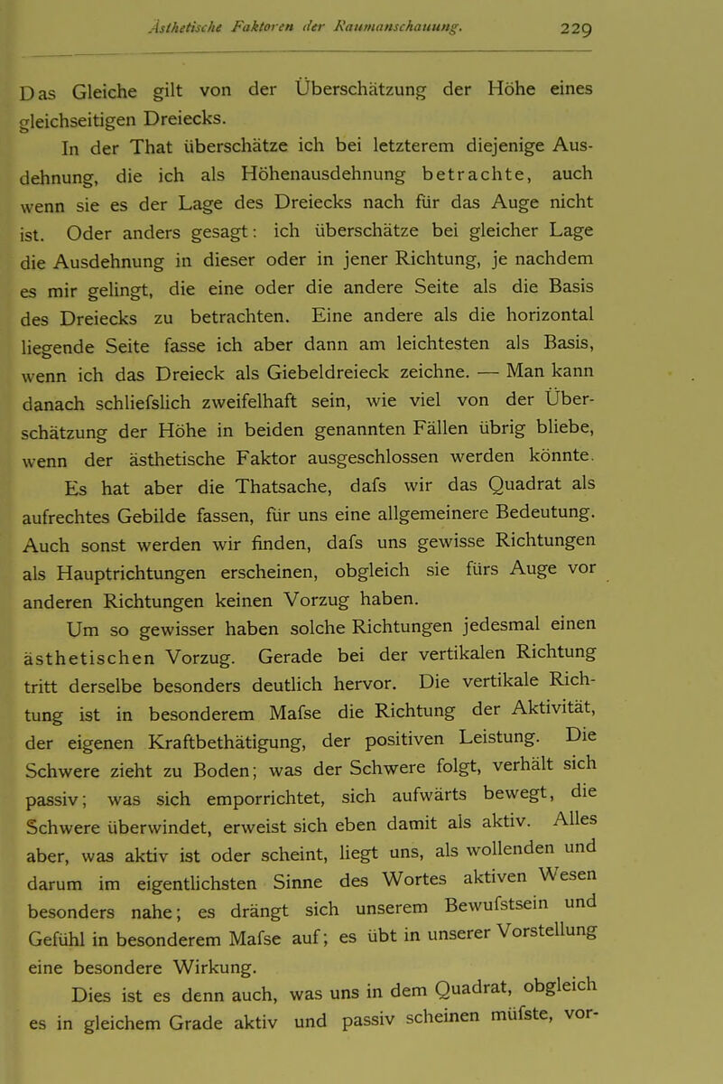 Das Gleiche gilt von der Überschätzung der Höhe eines gleichseitigen Dreiecks. In der That überschätze ich bei letzterem diejenige Aus- dehnung, die ich als Höhenausdehnung betrachte, auch wenn sie es der Lage des Dreiecks nach fiir das Auge nicht ist. Oder anders gesagt: ich überschätze bei gleicher Lage die Ausdehnung in dieser oder in jener Richtung, je nachdem es mir gelingt, die eine oder die andere Seite als die Basis des Dreiecks zu betrachten. Eine andere als die horizontal liegende Seite fasse ich aber dann am leichtesten als Basis, wenn ich das Dreieck als Giebeldreieck zeichne. — Man kann danach schliefsUch zweifelhaft sein, wie viel von der Über- schätzung der Höhe in beiden genannten Fällen übrig büebe, wenn der ästhetische Faktor ausgeschlossen werden könnte. Es hat aber die Thatsache, dafs wir das Quadrat als aufrechtes Gebilde fassen, für uns eine allgemeinere Bedeutung. Auch sonst werden wir finden, dafs uns gewisse Richtungen als Hauptrichtungen erscheinen, obgleich sie fürs Auge vor anderen Richtungen keinen Vorzug haben. Um so gewisser haben solche Richtungen jedesmal einen ästhetischen Vorzug. Gerade bei der vertikalen Richtung tritt derselbe besonders deutlich hervor. Die vertikale Rich- tung ist in besonderem Mafse die Richtung der Aktivität, der eigenen Kraftbethätigung, der positiven Leistung. Die Schwere zieht zu Boden; was der Schwere folgt, verhält sich passiv; was sich emporrichtet, sich aufwärts bewegt, die Schwere überwindet, erweist sich eben damit als aktiv. Alles aber, was aktiv ist oder scheint, liegt uns, als wollenden und darum im eigentUchsten Sinne des Wortes aktiven Wesen besonders nahe; es drängt sich unserem Bewufstsein und Gefühl in besonderem Mafse auf; es übt in unserer Vorstellung eine besondere Wirkung. Dies ist es denn auch, was uns in dem Quadrat, obgleich es in gleichem Grade aktiv und passiv scheinen müfste, vor-