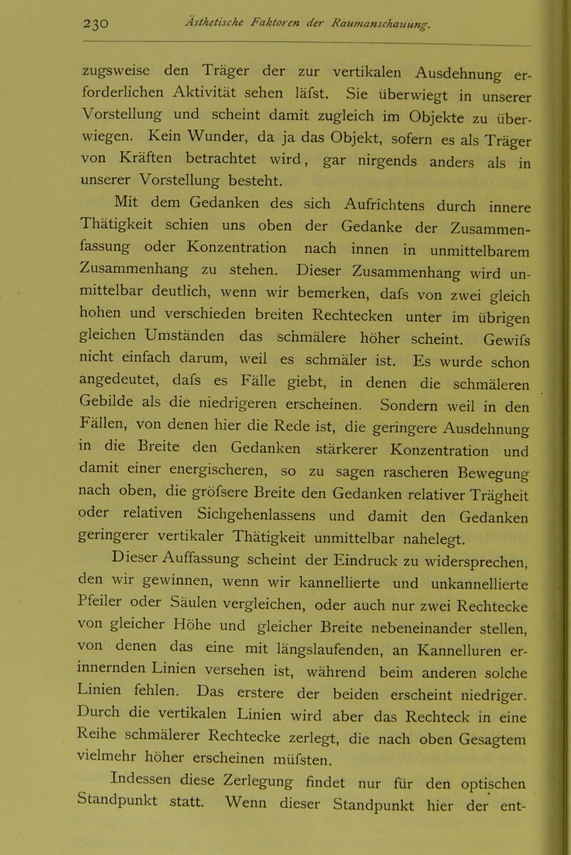 zugsweise den Träger der zur vertikalen Ausdehnung er- forderlichen Aktivität sehen läfst. Sie überwiegt in unserer Vorstellung und scheint damit zugleich im Objekte zu über- wiegen. Kein Wunder, da ja das Objekt, sofern es als Träger von Kräften betrachtet wird, gar nirgends anders als in unserer Vorstellung besteht. Mit dem Gedanken des sich Aufrichtens durch innere Thätigkeit schien uns oben der Gedanke der Zusammen- fassung oder Konzentration nach innen in unmittelbarem Zusammenhang zu stehen. Dieser Zusammenhang wird un- mittelbar deutlich, wenn wir bemerken, dafs von zwei gleich hohen und verschieden breiten Rechtecken unter im übrigen gleichen Umständen das schmälere höher scheint. Gewifs nicht einfach darum, weil es schmäler ist. Es wurde schon angedeutet, dafs es Fälle giebt, in denen die schmäleren Gebilde als die niedrigeren erscheinen. Sondern weil in den Fällen, von denen hier die Rede ist, die geringere Ausdehnung in die Breite den Gedanken stärkerer Konzentration und damit einer energischeren, so zu sagen rascheren Bewegung nach oben, die gröfsere Breite den Gedanken relativer Trägheit oder relativen Sichgehenlassens und damit den Gedanken geringerer vertikaler Thätigkeit unmittelbar nahelegt. Dieser Auffassung scheint der Eindruck zu widersprechen, den wir gewinnen, wenn Mär kannellierte und unkannellierte Pfeiler oder Säulen vergleichen, oder auch nur zwei Rechtecke von gleicher Höhe und gleicher Breite nebeneinander stellen, von denen das eine mit längslaufenden, an Kannelluren er- innernden Linien versehen ist, während beim anderen solche Linien fehlen. Das erstere der beiden erscheint niedriger. Durch die vertikalen Linien wird aber das Rechteck in eine Reihe schmälerer Rechtecke zerlegt, die nach oben Gesagtem vielmehr höher erscheinen müfsten. Indessen diese Zerlegung findet nur ftir den optischen Standpunkt statt. Wenn dieser Standpunkt hier der ent-