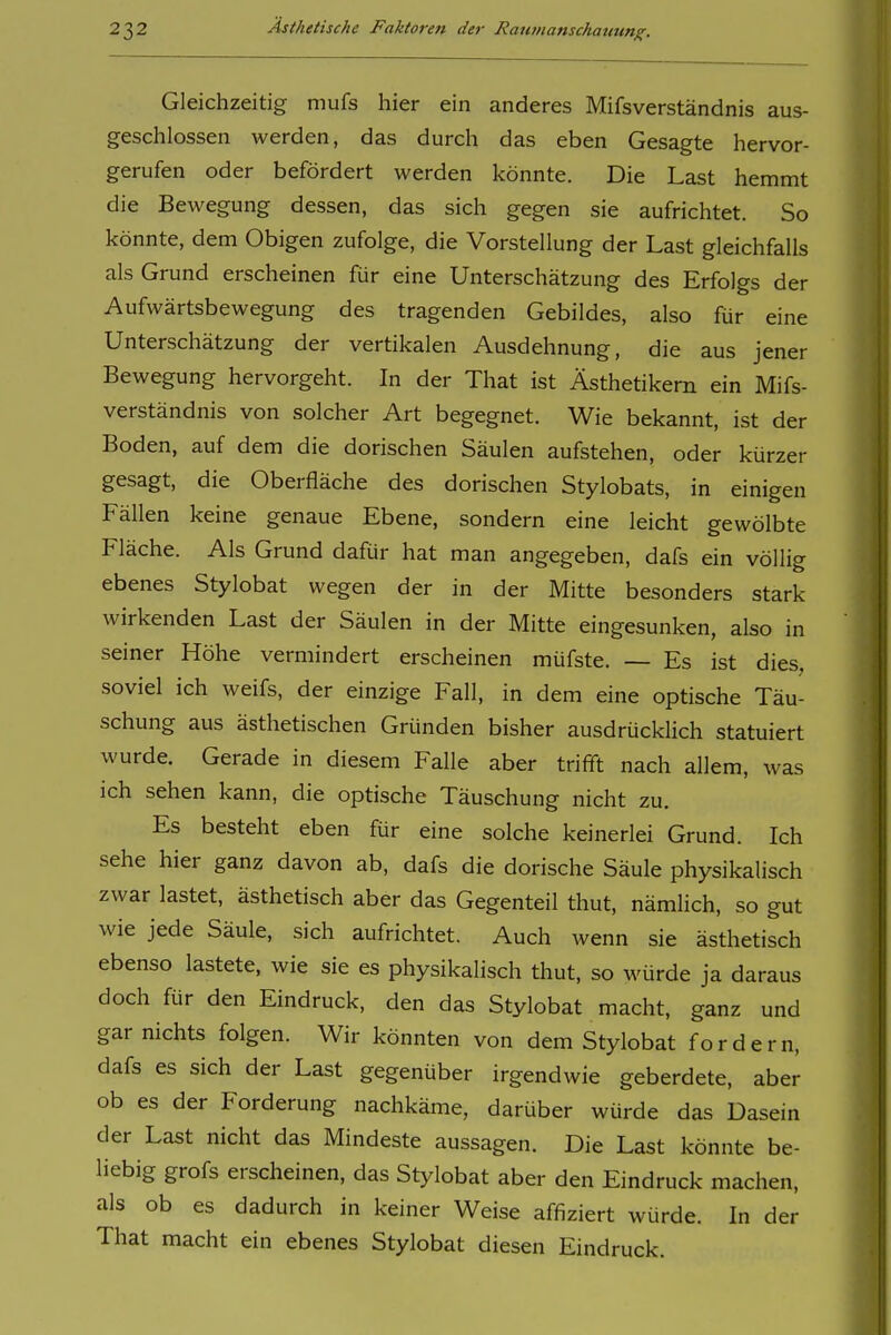 Gleichzeitig mufs hier ein anderes Mifsverständnis aus- geschlossen werden, das durch das eben Gesagte hervor- gerufen oder befördert werden könnte. Die Last hemmt die Bewegung dessen, das sich gegen sie aufrichtet. So könnte, dem Obigen zufolge, die Vorstellung der Last gleichfalls als Grund erscheinen für eine Unterschätzung des Erfolgs der Aufwärtsbewegung des tragenden Gebildes, also für eine Unterschätzung der vertikalen Ausdehnung, die aus jener Bewegung hervorgeht. In der That ist Ästhetikern ein Mifs- verständnis von solcher Art begegnet. Wie bekannt, ist der Boden, auf dem die dorischen Säulen aufstehen, oder kürzer gesagt, die Oberfläche des dorischen Stylobats, in einigen Fällen keine genaue Ebene, sondern eine leicht gewölbte Fläche. Als Grund dafür hat man angegeben, dafs ein völlig ebenes Stylobat wegen der in der Mitte besonders stark wirkenden Last der Säulen in der Mitte eingesunken, also in seiner Höhe vermindert erscheinen müfste. — Es ist dies, soviel ich weifs, der einzige Fall, in dem eine optische Täu- schung aus ästhetischen Gründen bisher ausdrücklich statuiert wurde. Gerade in diesem Falle aber trifft nach allem, was ich sehen kann, die optische Täuschung nicht zu. Es besteht eben für eine solche keinerlei Grund. Ich sehe hier ganz davon ab, dafs die dorische Säule physikalisch zwar lastet, ästhetisch aber das Gegenteil thut, nämlich, so gut wie jede Säule, sich aufrichtet. Auch wenn sie ästhetisch ebenso lastete, wie sie es physikalisch thut, so würde ja daraus doch für den Eindruck, den das Stylobat macht, ganz und gar nichts folgen. Wir könnten von dem Stylobat fordern, dafs es sich der Last gegenüber irgendwie geberdete, aber ob es der Forderung nachkäme, darüber würde das Dasein der Last nicht das Mindeste aussagen. Die Last könnte be- liebig grofs erscheinen, das Stylobat aber den Eindruck machen, als ob es dadurch in keiner Weise affiziert würde. In der That macht ein ebenes Stylobat diesen Eindruck.