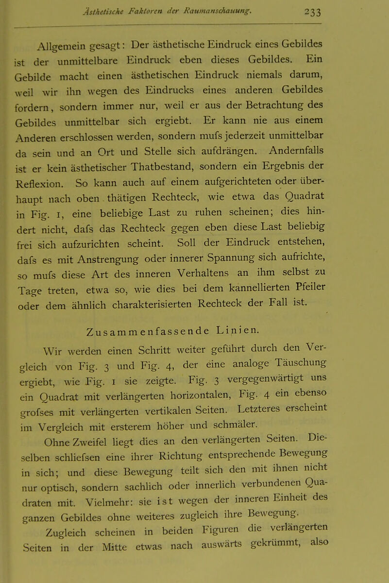Allgemein gesagt: Der ästhetische Eindruck eines Gebildes ist der unmittelbare Eindruck eben dieses Gebildes. Ein Gebilde macht einen ästhetischen Eindruck niemals darum, weil wir ihn wegen des Eindrucks eines anderen Gebildes fordern, sondern immer nur, weil er aus der Betrachtung des Gebildes unmittelbar sich ergiebt. Er kann nie aus einem Anderen erschlossen werden, sondern mufs jederzeit unmittelbar da sein und an Ort und Stelle sich aufdrängen. Andernfalls ist er kein ästhetischer Thatbestand, sondern ein Ergebnis der Reflexion. So kann auch auf einem aufgerichteten oder über- haupt nach oben thätigen Rechteck, wie etwa das Quadrat in Fig. I, eine behebige Last zu ruhen scheinen; dies hin- dert nicht, dafs das Rechteck gegen eben diese Last beliebig frei sich aufzurichten scheint. Soll der Eindruck entstehen, dafs es mit Anstrengung oder innerer Spannung sich aufrichte, so mufs diese Art des inneren Verhaltens an ihm selbst zu Tat^e treten, etwa so, wie dies bei dem kanneliierten Pfeiler oder dem ähnlich charakterisierten Rechteck der Fall ist. Zusammenfassende Linien. Wir werden einen Schritt weiter geführt durch den Ver- gleich von Fig. 3 und Fig. 4, der eine analoge Täuschung ergiebt, wie Fig. i sie zeigte. Fig. 3 vergegenwärtigt uns ein Quadrat mit verlängerten horizontalen, Fig. 4 ein ebenso grofses mit verlängerten vertikalen Seiten. Letzteres erscheint im Vergleich mit ersterem höher und schmäler. Ohne Zweifel liegt dies an den verlängerten Seiten. Die- selben schliefsen eine ihrer Richtung entsprechende Bewegung in sich; und diese Bewegung teilt sich den mit ihnen nicht nur optisch, sondern sachlich oder innerlich verbundenen Qua- draten mit. Vielmehr: sie ist wegen der inneren Einheit des ganzen Gebildes ohne weiteres zugleich ihre Bewegung. Zugleich scheinen in beiden Figuren die verlängerten Seiten in der Mitte etwas nach auswärts gekrümmt, also